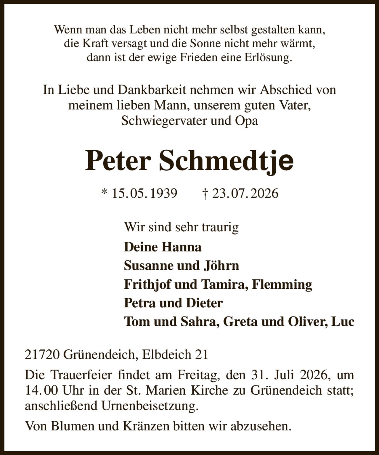 Wenn man das Leben nicht mehr selbst gestalten kann,
die Kraft versagt und die Sonne nicht mehr wärmt,
dann ist der ewige Frieden eine Erlösung.
In Liebe und Dankbarkeit nehmen wir Abschied von
meinem lieben Mann, unserem guten Vater,
Schwiegervater und Opa
Peter Schmedtje
* 15. 05. 1939       † 23. 07. 2026
Wir sind sehr traurig
Deine Hanna
Susanne und Jöhrn
Frithjof und Tamira, Flemming
Petra und Dieter
Tom und Sahra, Greta und Oliver, Luc
21720 Grünendeich, Elbdeich 21
Die Trauerfeier findet am Freitag, den 31. Juli 2026, um 14. 00 Uhr in der St. Marien Kirche zu Grünendeich statt; anschließend Urnenbeisetzung.
Von Blumen und Kränzen bitten wir abzusehen.