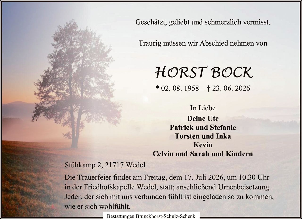 <p>Geschätzt, geliebt und schmerzlich vermisst.</p>

<p>Traurig müssen wir Abschied nehmen von</p>

<p><strong>HORST BOCK</strong></p>

<p>* 02. 08. 1958 † 23. 06. 2026</p>

<p>In Liebe</p>

<p><strong>Deine Ute</strong><br>
<strong>Patrick und Stefanie</strong><br>
<strong>Torsten und Inka</strong><br>
<strong>Kevin</strong><br>
<strong>Celvin und Sarah und Kindern</strong></p>

<p>Stühkamp 2, 21717 Wedel</p>

<p>Die Trauerfeier findet am Freitag, dem 17. Juli 2026, um 10.30 Uhr in der Friedhofskapelle Wedel, statt; anschließend Urnenbeisetzung. Jeder, der sich mit uns verbunden fühlt ist eingeladen so zu kommen, wie er sich wohlfühlt.</p>

<p>Bestattungen Brunckhorst-Schulz-Schenk</p>