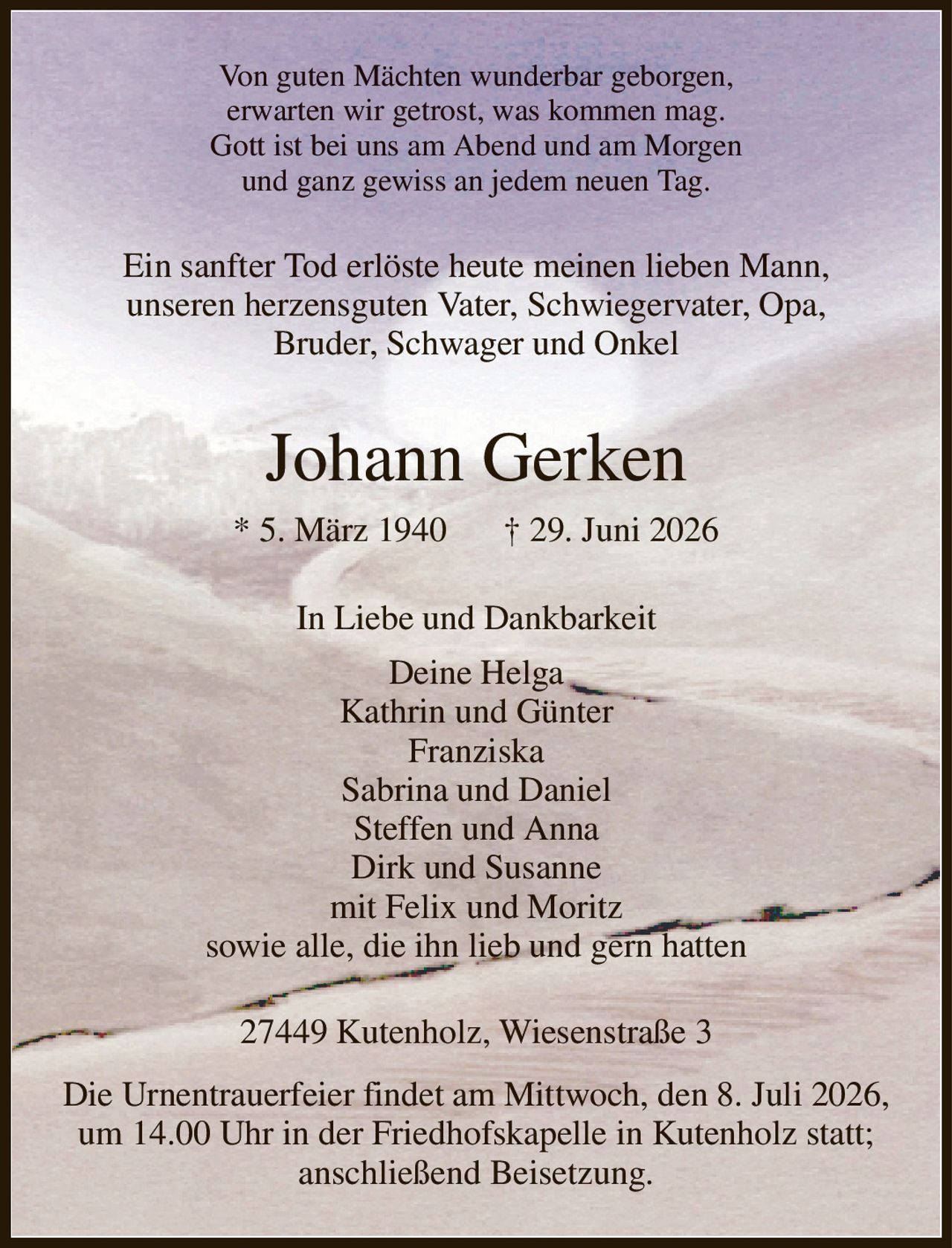 Von guten Mächten wunderbar geborgen,
erwarten wir getrost, was kommen mag.
Gott ist bei uns am Abend und am Morgen
und ganz gewiss an jedem neuen Tag.
Ein sanfter Tod erlöste heute meinen lieben Mann,
unseren herzensguten Vater, Schwiegervater, Opa,
Bruder, Schwager und Onkel
Johann Gerken
* 5. März 1940            † 29. Juni 2026
In Liebe und Dankbarkeit
Deine Helga
Kathrin und Günter
Franziska
Sabrina und Daniel
Steffen und Anna
Dirk und Susanne
mit Felix und Moritz
sowie alle, die ihn lieb und gern hatten
27449 Kutenholz, Wiesenstraße 3
Die Urnentrauerfeier findet am Mittwoch, den 8. Juli 2026, um 14.00 Uhr in der Friedhofskapelle in Kutenholz statt; anschließend Beisetzung.