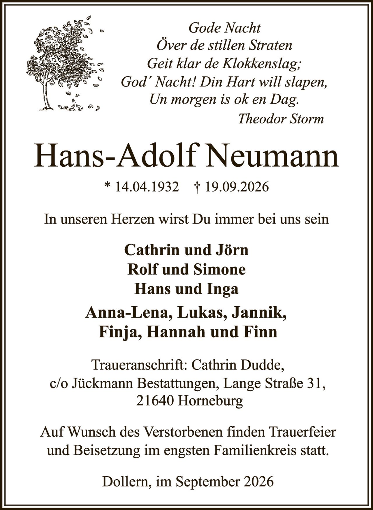<p><i>Gode Nacht<br/>Över de stillen Straten<br/>Geit klar de Klokkenslag;<br/>God' Nacht! Din Hart will slapen,<br/>Un morgen is ok en Dag.<br/>Theodor Storm</i></p>

<p><strong>Hans-Adolf Neumann</strong><br/>* 14.04.1932  † 19.09.2026</p>

<p>In unseren Herzen wirst Du immer bei uns sein</p>

<p><strong>Cathrin und Jörn<br/>Rolf und Simone<br/>Hans und Inga<br/><br/>Anna-Lena, Lukas, Jannik,<br/>Finja, Hannah und Finn</strong></p>

<p>Traueranschrift: Cathrin Dudde,<br/>c/o Jückmann Bestattungen, Lange Straße 31,<br/>21640 Horneburg</p>

<p>Auf Wunsch des Verstorbenen finden Trauerfeier und Beisetzung im engsten Familienkreis statt.</p>

<p>Dollern, im September 2026</p>