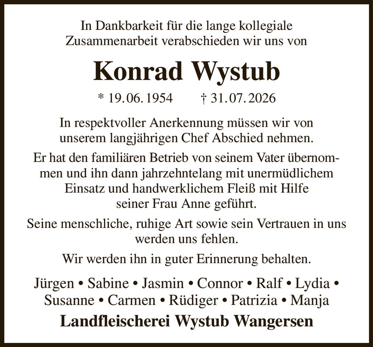 In Dankbarkeit für die lange kollegiale
Zusammenarbeit verabschieden wir uns von
Konrad Wystub
* 19. 06. 1954        † 31. 07. 2026
In respektvoller Anerkennung müssen wir von
unserem langjährigen Chef Abschied nehmen.
Er hat den familiären Betrieb von seinem Vater übernommen und ihn dann jahrzehntelang mit unermüdlichem
Einsatz und handwerklichem Fleiß mit Hilfe
seiner Frau Anne geführt.
Seine menschliche, ruhige Art sowie sein Vertrauen in uns werden uns fehlen.
Wir werden ihn in guter Erinnerung behalten.
Jürgen • Sabine • Jasmin • Connor • Ralf • Lydia •
Susanne • Carmen • Rüdiger • Patrizia • Manja
Landfleischerei Wystub Wangersen