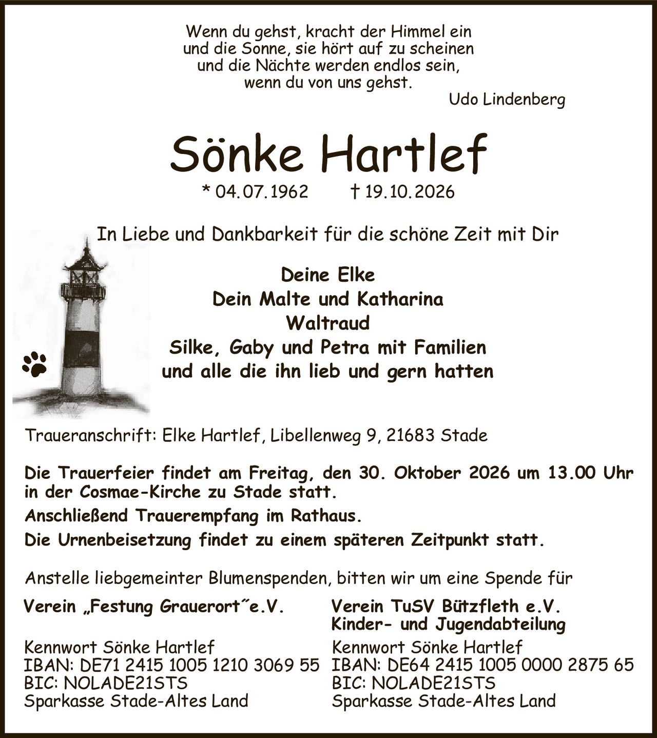 Wenn du gehst, kracht der Himmel ein
und die Sonne, sie hört auf zu scheinen
und die Nächte werden endlos sein,
wenn du von uns gehst.
Udo Lindenberg    
Sönke Hartlef
* 04. 07. 1962  † 19. 10. 2026
Traueranschrift: Elke Hartlef, Libellenweg 9, 21683 Stade

Die Trauerfeier findet am Freitag, den 30. Oktober 2026 um 13.00 Uhr in der Cosmae-Kirche zu Stade statt.
Anschließend Trauerempfang im Rathaus.
Die Urnenbeisetzung findet zu einem späteren Zeitpunkt statt.
Anstelle liebgemeinter Blumenspenden, bitten wir um eine Spende für
Verein „Festung Grauerort˝e.V.

Kennwort Sönke Hartlef
IBAN: DE71 2415 1005 1210 3069 55
BIC: NOLADE21STS
Sparkasse Stade-Altes Land
Verein TuSV Bützfleth e.V.
Kinder- und Jugendabteilung
Kennwort Sönke Hartlef
IBAN: DE64 2415 1005 0000 2875 65
BIC: NOLADE21STS
Sparkasse Stade-Altes Land
In Liebe und Dankbarkeit für die schöne Zeit mit Dir
Deine Elke
Dein Malte und Katharina
Waltraud
Silke, Gaby und Petra mit Familien
und alle die ihn lieb und gern hatten