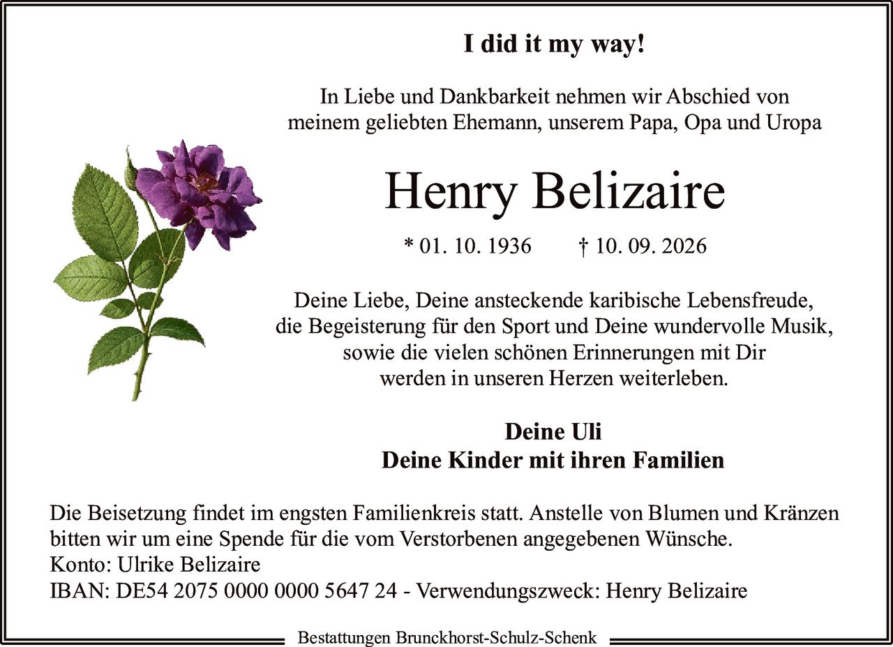 <p><strong>I did it my way!</strong></p>
<p>In Liebe und Dankbarkeit nehmen wir Abschied von meinem geliebten Ehemann, unserem Papa, Opa und Uropa</p>
<p><strong>Henry Belizaire</strong></p>
<p>* 01. 10. 1936    † 10. 09. 2026</p>
<p>Deine Liebe, Deine ansteckende karibische Lebensfreude, die Begeisterung für den Sport und Deine wundervolle Musik, sowie die vielen schönen Erinnerungen mit Dir werden in unseren Herzen weiterleben.</p>
<p><strong>Deine Uli</strong><br>
<strong>Deine Kinder mit ihren Familien</strong></p>
<p>Die Beisetzung findet im engsten Familienkreis statt. Anstelle von Blumen und Kränzen bitten wir um eine Spende für die vom Verstorbenen angegebenen Wünsche.<br>
Konto: Ulrike Belizaire<br>
IBAN: DE54 2075 0000 0000 5647 24 - Verwendungszweck: Henry Belizaire</p>
<p>Bestattungen Brunckhorst-Schulz-Schenk</p>