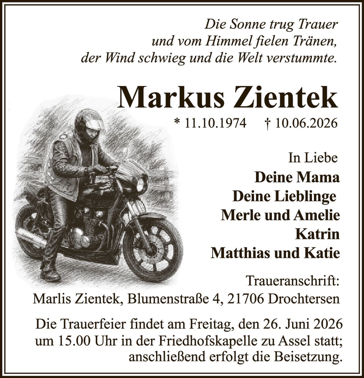 <p><i>Die Sonne trug Trauer und vom Himmel fielen Tränen, der Wind schwieg und die Welt verstummte.</i></p><p><strong>Markus Zientek</strong><br/>* 11.10.1974 † 10.06.2026</p><p>In Liebe<br/><strong>Deine Mama<br/>Deine Lieblinge<br/>Merle und Amelie<br/>Katrin<br/>Matthias und Katie</strong></p><p>Traueranschrift:<br/>Marlis Zientek, Blumenstraße 4, 21706 Drochtersen</p><p>Die Trauerfeier findet am Freitag, den 26. Juni 2026 um 15.00 Uhr in der Friedhofskapelle zu Assel statt; anschließend erfolgt die Beisetzung.</p>