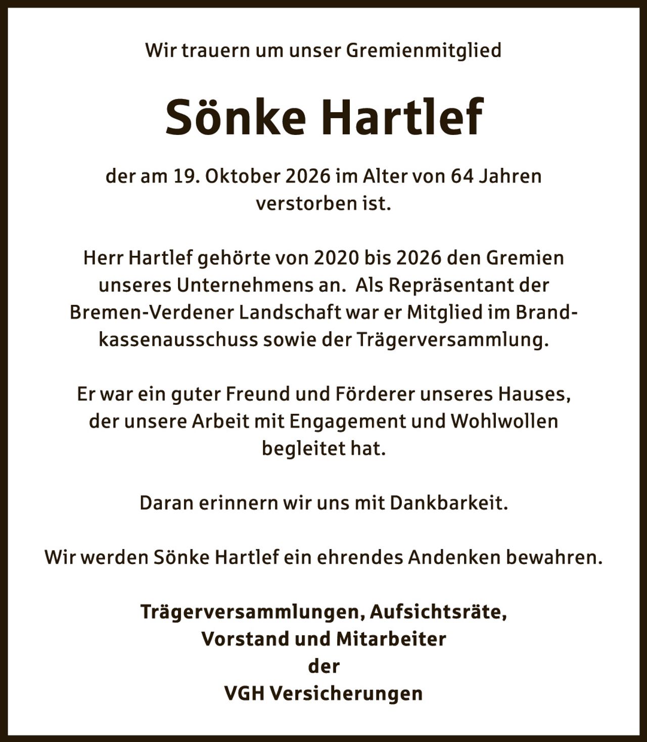 <p>Wir trauern um unser Gremienmitglied</p>

<p><strong>Sönke Hartlef</strong></p>

<p>der am 19. Oktober 2026 im Alter von 64 Jahren verstorben ist.</p>

<p>Herr Hartlef gehörte von 2020 bis 2026 den Gremien unseres Unternehmens an. Als Repräsentant der Bremen-Verdener Landschaft war er Mitglied im Brandkassenausschuss sowie der Trägerversammlung.</p>

<p>Er war ein guter Freund und Förderer unseres Hauses, der unsere Arbeit mit Engagement und Wohlwollen begleidet hat.</p>

<p>Daran erinnern wir uns mit Dankbarkeit.</p>

<p>Wir werden Sönke Hartlef ein ehrendes Andenken bewahren.</p>

<p><strong>Trägerversammlungen, Aufsichtsräte,<br>Vorstand und Mitarbeiter<br>der<br>VGH Versicherungen</strong></p>