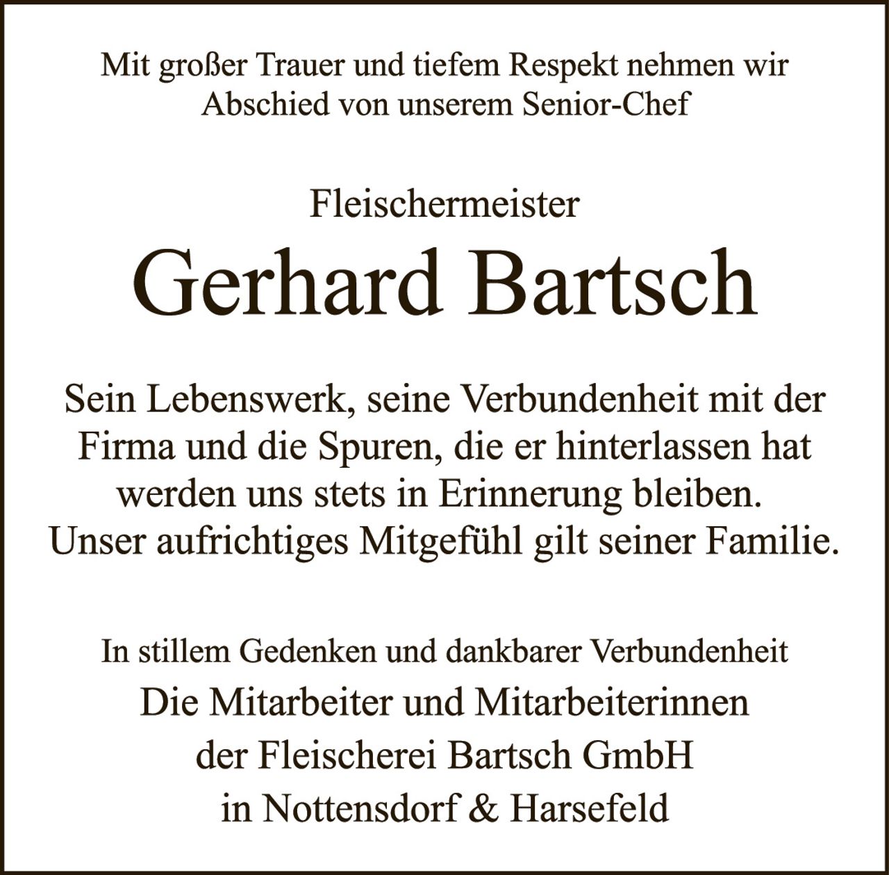 <p>Mit großer Trauer und tiefem Respekt nehmen wir Abschied von unserem Senior-Chef</p>

<p><strong>Fleischermeister</strong></p>

<p><strong>Gerhard Bartsch</strong></p>

<p>Sein Lebenswerk, seine Verbundenheit mit der Firma und die Spuren, die er hinterlassen hat werden uns stets in Erinnerung bleiben. Unser aufrichtiges Mitgefühl gilt seiner Familie.</p>

<p>In stillem Gedenken und dankbarer Verbundenheit</p>

<p><strong>Die Mitarbeiter und Mitarbeiterinnen der Fleischerei Bartsch GmbH in Nottensdorf &amp; Harsefeld</strong></p>
