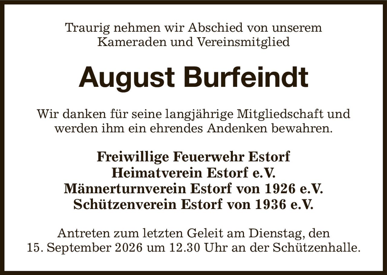 Traurig nehmen wir Abschied von unserem
Kameraden und Vereinsmitglied
August Burfeindt
Wir danken für seine langjährige Mitgliedschaft und werden ihm ein ehrendes Andenken bewahren.
Freiwillige Feuerwehr Estorf
Heimatverein Estorf e.V.
Männerturnverein Estorf von 1926 e.V.
Schützenverein Estorf von 1936 e.V.
Antreten zum letzten Geleit am Dienstag, den
15. September 2026 um 12.30 Uhr an der Schützenhalle.