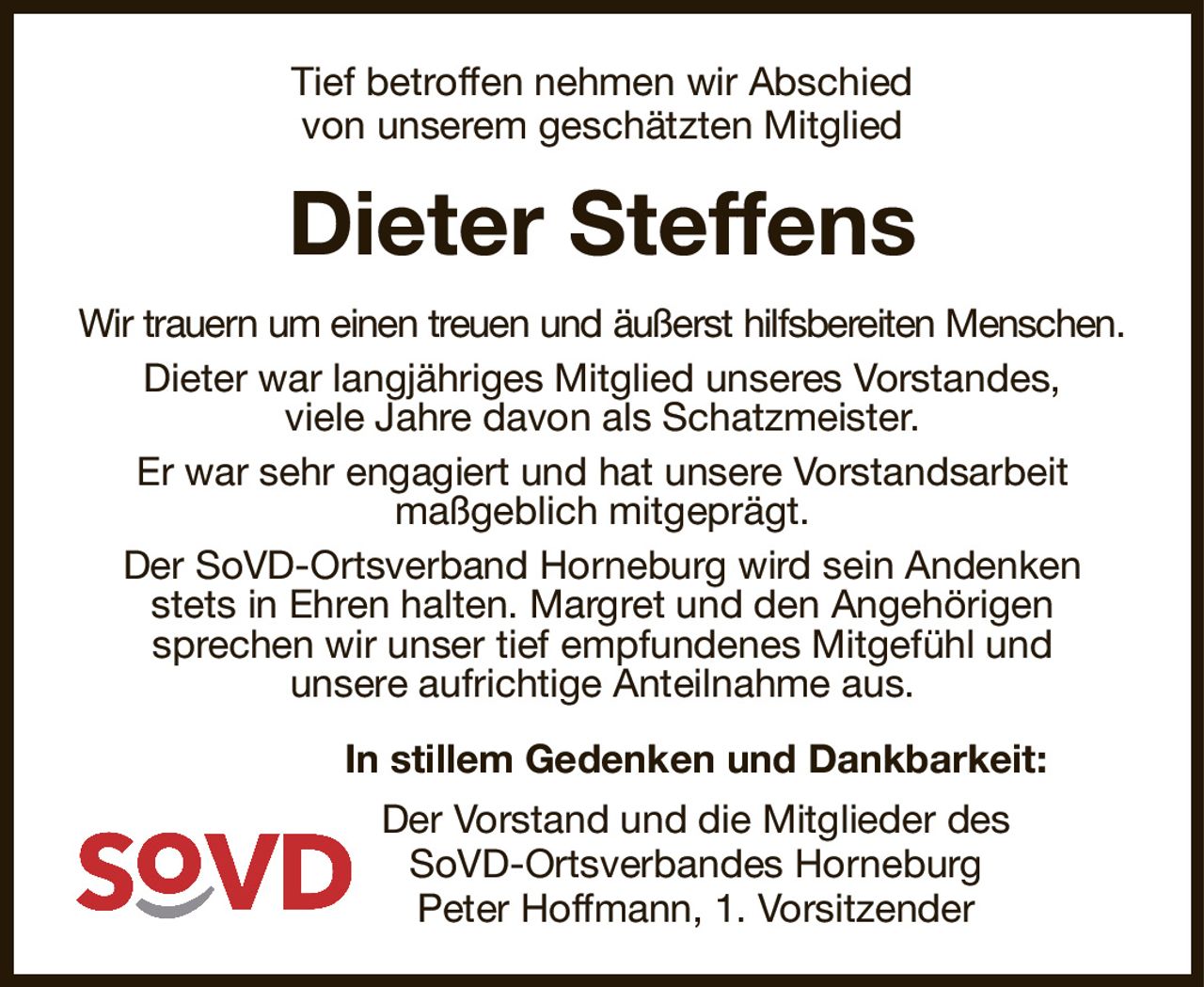Tief betroffen nehmen wir Abschied
von unserem geschätzten Mitglied
Dieter Steffens
Wir trauern um einen treuen und äußerst hilfsbereiten Menschen.
Dieter war langjähriges Mitglied unseres Vorstandes,
viele Jahre davon als Schatzmeister.
Er war sehr engagiert und hat unsere Vorstandsarbeit
maßgeblich mitgeprägt.
Der SoVD-Ortsverband Horneburg wird sein Andenken stets in Ehren halten. Margret und den Angehörigen
sprechen wir unser tief empfundenes Mitgefühl und
unsere aufrichtige Anteilnahme aus.
In stillem Gedenken und Dankbarkeit:
Der Vorstand und die Mitglieder des
SoVD-Ortsverbandes Horneburg
Peter Hoffmann, 1. Vorsitzender