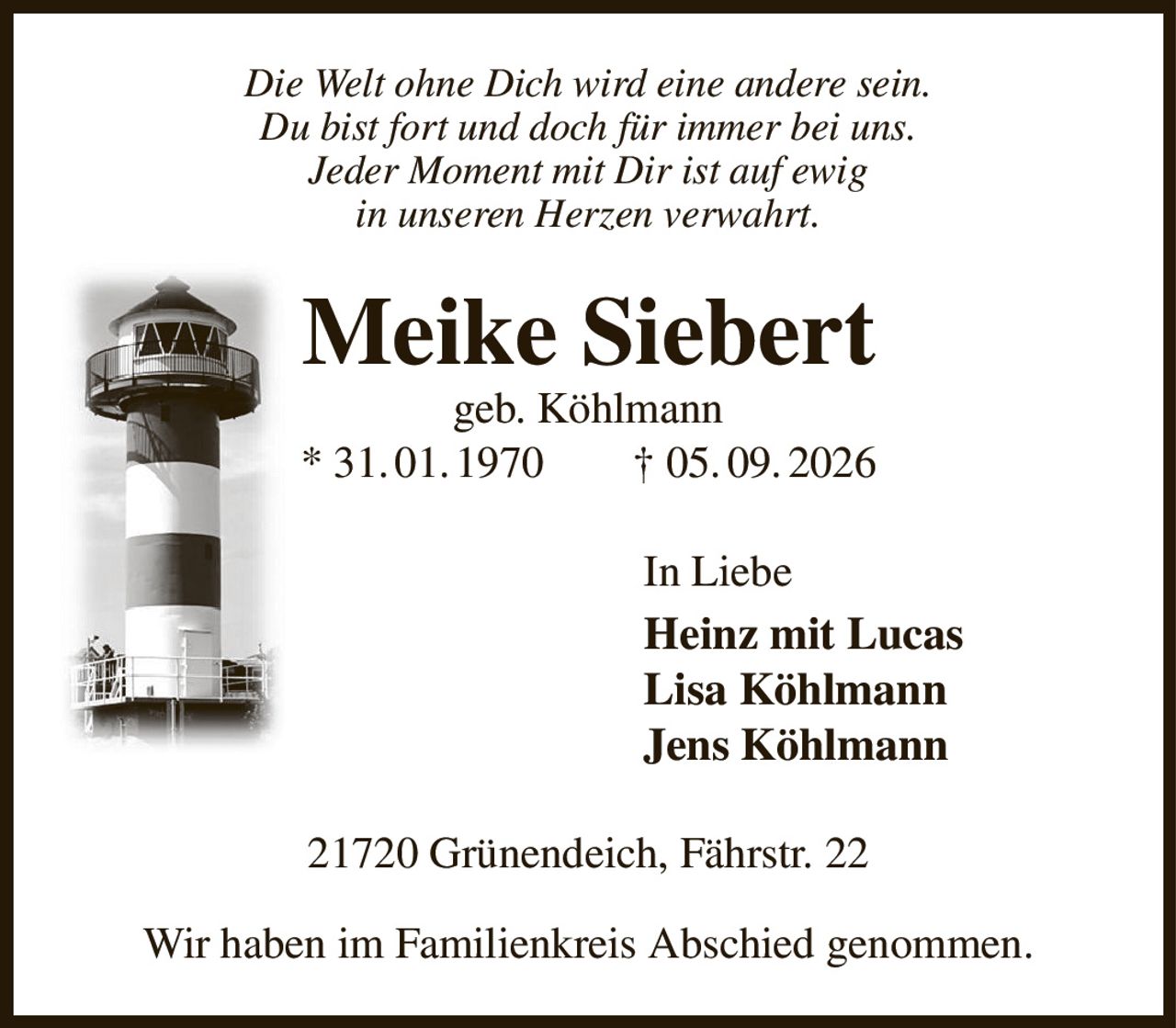 Die Welt ohne Dich wird eine andere sein.
Du bist fort und doch für immer bei uns.
Jeder Moment mit Dir ist auf ewig
in unseren Herzen verwahrt.
Meike Siebert
geb. Köhlmann
* 31. 01. 1970  † 05. 09. 2026
In Liebe
Heinz mit Lucas   
Lisa Köhlmann
Jens Köhlmann
21720 Grünendeich, Fährstr. 22

Wir haben im Familienkreis Abschied genommen.