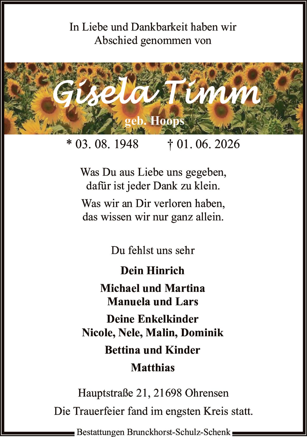 <p>In Liebe und Dankbarkeit haben wir Abschied genommen von</p>

<p><strong>Gisela Timm</strong><br/>geb. Hoops</p>

<p>* 03. 08. 1948 † 01. 06. 2026</p>

<p>Was Du aus Liebe uns gegeben,<br/>dafür ist jeder Dank zu klein.<br/>Was wir an Dir verloren haben,<br/>das wissen wir nur ganz allein.</p>

<p>Du fehlst uns sehr</p>

<p><strong>Dein Hinrich</strong><br/>Michael und Martina<br/>Manuela und Lars<br/>Deine Enkelkinder<br/>Nicole, Nele, Malin, Dominik<br/>Bettina und Kinder<br/>Matthias</p>

<p>Hauptstraße 21, 21698 Ohrensen</p>

<p>Die Trauerfeier fand im engsten Kreis statt.</p>

<p>Bestattungen Brunckhorst-Schulz-Schenk</p>