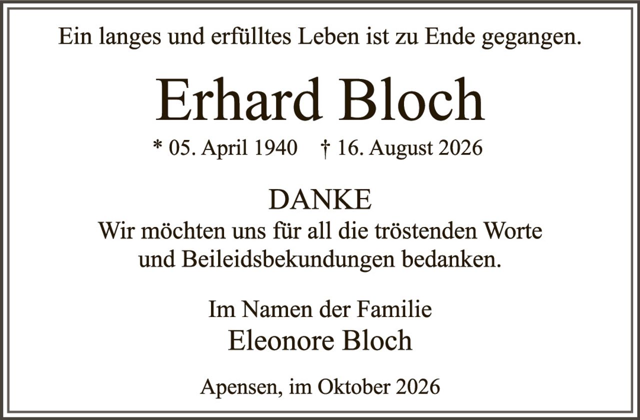 <p>Ein langes und erfülltes Leben ist zu Ende gegangen.</p><p><strong>Erhard Bloch</strong><br/>* 05. April 1940   † 16. August 2026</p><p><strong>DANKE</strong><br/>Wir möchten uns für all die tröstenden Worte und Beileidesbekundungen bedanken.</p><p>Im Namen der Familie<br/><strong>Eleonore Bloch</strong></p><p>Apensen, im Oktober 2026</p>