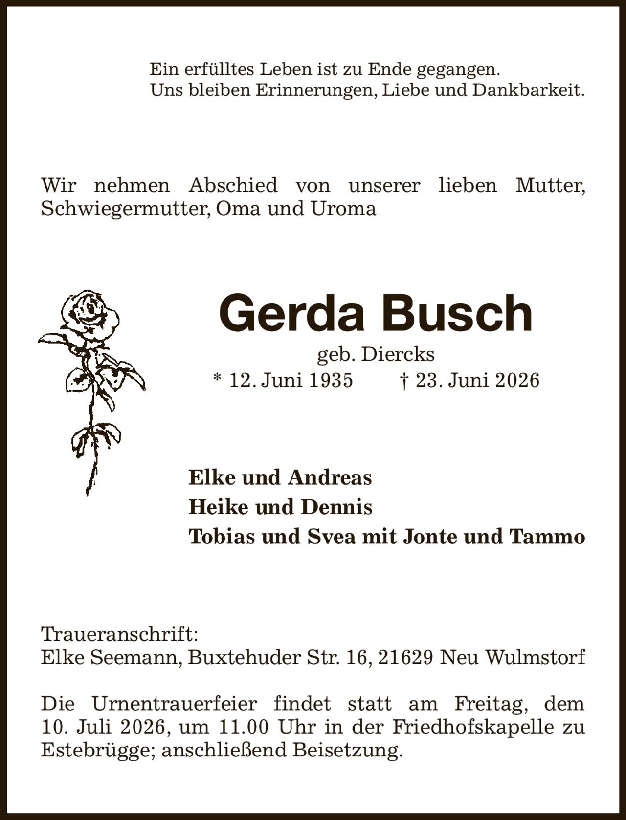 Ein erfülltes Leben ist zu Ende gegangen.
Uns bleiben Erinnerungen, Liebe und Dankbarkeit.
Wir nehmen Abschied von unserer lieben Mutter, Schwiegermutter, Oma und Uroma
Gerda Busch
geb. Diercks
* 12. Juni 1935  † 23. Juni 2026
Elke und Andreas
Heike und Dennis
Tobias und Svea mit Jonte und Tammo
Traueranschrift:
Elke Seemann, Buxtehuder Str. 16, 21629 Neu Wulmstorf

Die Urnentrauerfeier findet statt am Freitag, dem
10. Juli 2026, um 11.00 Uhr in der Friedhofskapelle zu Estebrügge; anschließend Beisetzung.