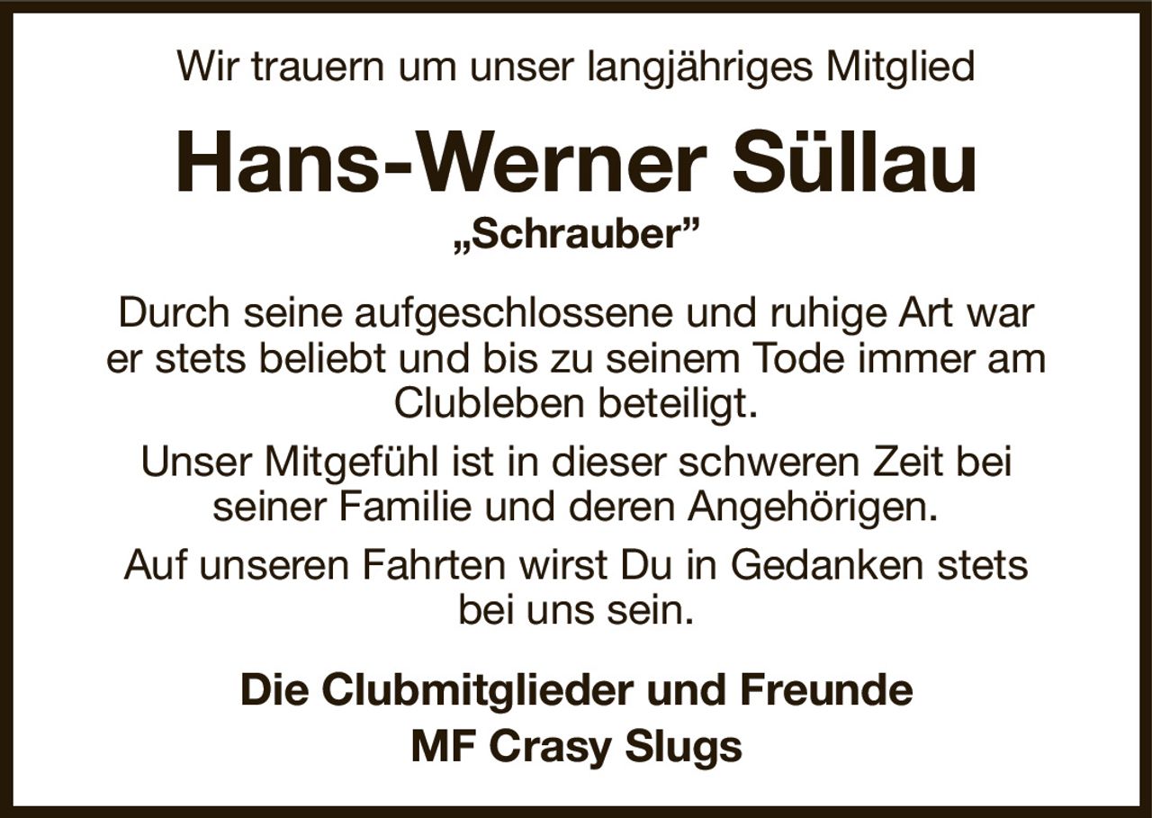 Wir trauern um unser langjähriges Mitglied
Hans-Werner Süllau
„Schrauber”
Durch seine aufgeschlossene und ruhige Art war
er stets beliebt und bis zu seinem Tode immer am Clubleben beteiligt.
Unser Mitgefühl ist in dieser schweren Zeit bei
seiner Familie und deren Angehörigen.
Auf unseren Fahrten wirst Du in Gedanken stets
bei uns sein.
Die Clubmitglieder und Freunde
MF Crasy Slugs