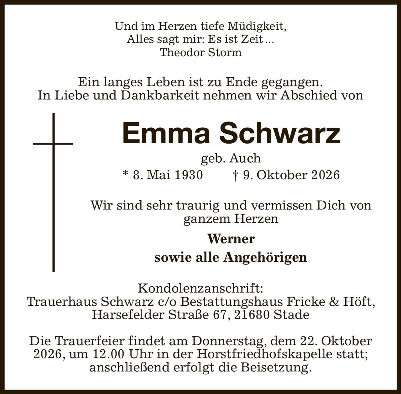 Und im Herzen tiefe Müdigkeit,
Alles sagt mir: Es ist Zeit ...
Theodor Storm
Ein langes Leben ist zu Ende gegangen.
In Liebe und Dankbarkeit nehmen wir Abschied von
Emma Schwarz
geb. Auch
* 8. Mai 1930  † 9. Oktober 2026
Wir sind sehr traurig und vermissen Dich von ganzem Herzen
Werner
sowie alle Angehörigen
Kondolenzanschrift:
Trauerhaus Schwarz c/o Bestattungshaus Fricke & Höft, Harsefelder Straße 67, 21680 Stade

Die Trauerfeier findet am Donnerstag, dem 22. Oktober 2026, um 12.00 Uhr in der Horstfriedhofskapelle statt; anschließend erfolgt die Beisetzung.