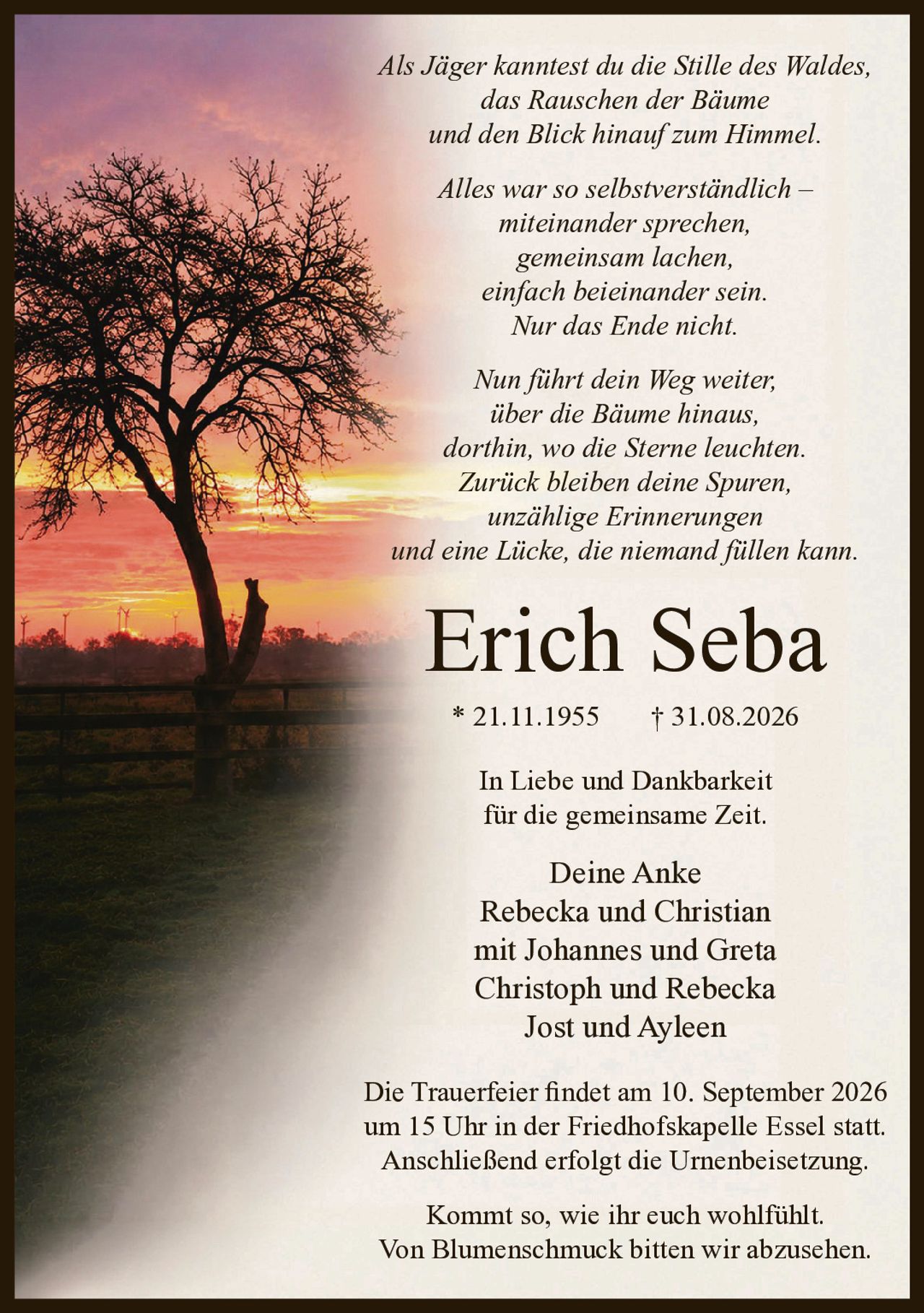Als Jäger kanntest du die Stille des Waldes,
das Rauschen der Bäume
und den Blick hinauf zum Himmel.

Alles war so selbstverständlich –
miteinander sprechen,
gemeinsam lachen,
einfach beieinander sein.
Nur das Ende nicht.

Nun führt dein Weg weiter,
über die Bäume hinaus,
dorthin, wo die Sterne leuchten.
Zurück bleiben deine Spuren,
unzählige Erinnerungen
und eine Lücke, die niemand füllen kann.

Erich Seba
* 21.11.1955
+ 31.08.2026

In Liebe und Dankbarkeit
für die gemeinsame Zeit.

Deine Anke
Rebecka und Christian
mit Johannes und Greta
Christoph und Rebecka
Jost und Ayleen


Die Trauerfeier findet am 10. September 2026 um 15 Uhr
in der Friedhofskapelle Essel statt.
Anschließend erfolgt die Urnenbeisetzung.

Kommt so, wie ihr euch wohlfühlt.
Von Blumenschmuck bitten wir abzusehen.