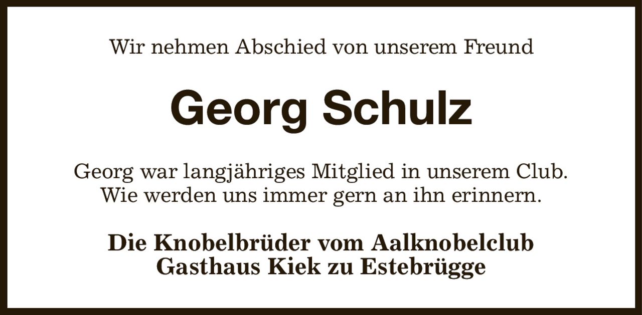 Wir nehmen Abschied von unserem Freund
Georg Schulz
Georg war langjähriges Mitglied in unserem Club.
Wie werden uns immer gern an ihn erinnern.
Die Knobelbrüder vom Aalknobelclub
Gasthaus Kiek zu Estebrügge