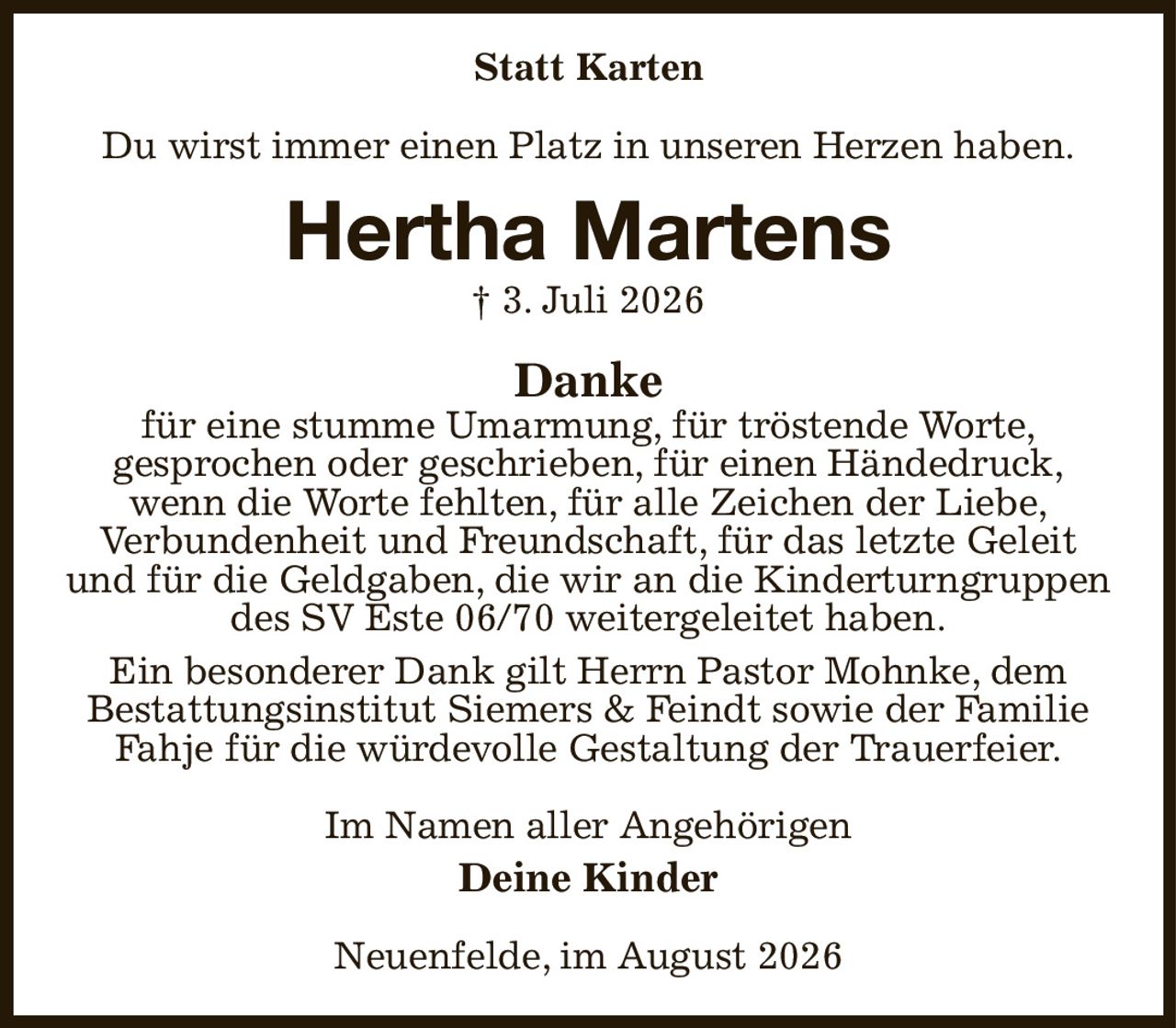 Statt Karten
Du wirst immer einen Platz in unseren Herzen haben.
Hertha Martens
† 3. Juli 2026
Danke
für eine stumme Umarmung, für tröstende Worte,
gesprochen oder geschrieben, für einen Händedruck,
wenn die Worte fehlten, für alle Zeichen der Liebe,
Verbundenheit und Freundschaft, für das letzte Geleit
und für die Geldgaben, die wir an die Kinderturngruppen des SV Este 06/70 weitergeleitet haben.
Ein besonderer Dank gilt Herrn Pastor Mohnke, dem
Bestattungsinstitut Siemers & Feindt sowie der Familie Fahje für die würdevolle Gestaltung der Trauerfeier.
Im Namen aller Angehörigen
Deine Kinder
Neuenfelde, im August 2026