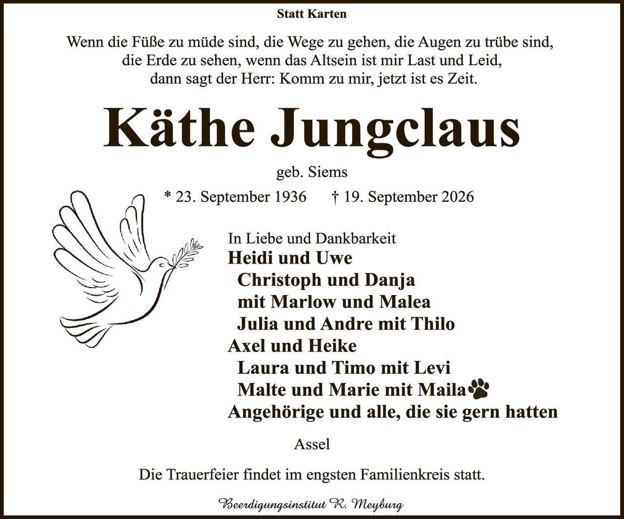 <p><strong>Statt Karten</strong></p>

<p>Wenn die Füße zu müde sind, die Wege zu gehen, die Augen zu trübe sind, die Erde zu sehen, wenn das Altsein ist mir Last und Leid, dann sagt der Herr: Komm zu mir, jetzt ist es Zeit.</p>

<p><strong>Käthe Jungclaus</strong></p>

<p>geb. Siems</p>

<p>* 23. September 1936 † 19. September 2026</p>

<p>In Liebe und Dankbarkeit</p>

<p><strong>Heidi und Uwe<br>
Christoph und Danja<br>
mit Marlow und Malea<br>
Julia und Andre mit Thilo<br>
Axel und Heike<br>
Laura und Timo mit Levi<br>
Malte und Marie mit Maila<br>
Angehörige und alle, die sie gern hatten</strong></p>

<p>Assel</p>

<p>Die Trauerfeier findet im engsten Familienkreis statt.</p>

<p><i>Beerdingungsinstitut R. Mleyburg</i></p>