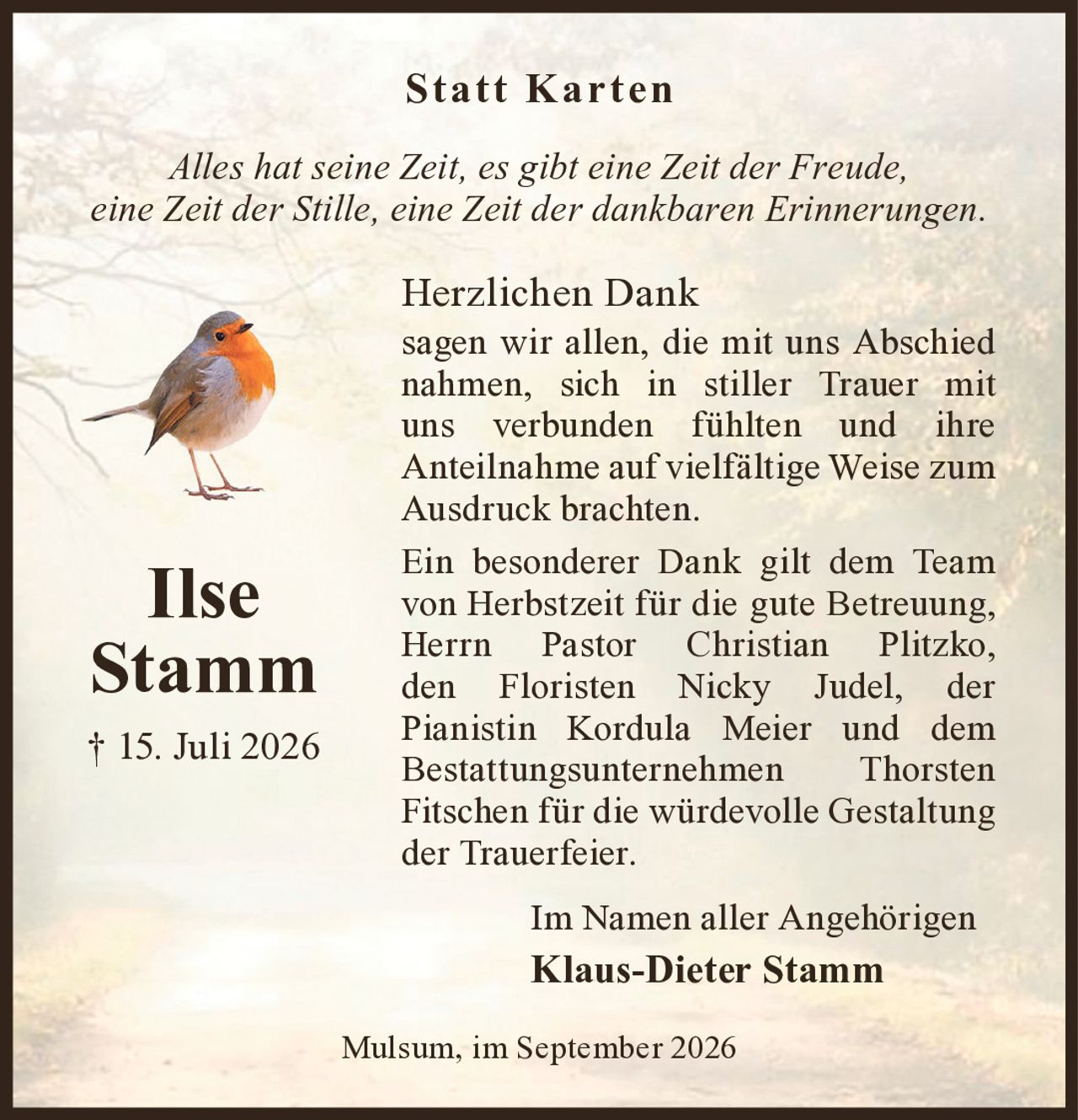 <strong>Statt Karten</strong>

<p><i>Alles hat seine Zeit, es gibt eine Zeit der Freude, eine Zeit der Stille, eine Zeit der dankbaren Erinnerungen.</i></p>

<p><strong>Herzlichen Dank</strong> sagen wir allen, die mit uns Abschied nahmen, sich in stiller Trauer mit uns verbunden fühlten und ihre Anteilnahme auf vielfältige Weise zum Ausdruck brachten.</p>

<p>Ein besonderer Dank gilt dem Team von Herbstzeit für die gute Betreuung, Herrn Pastor Christian Plitzko, den Floristen Nicky Judel, der Pianistin Kordula Meier und dem Bestattungsunternehmen Thorsten Fitschen für die würdevolle Gestaltung der Trauerfeier.</p>

<p>Im Namen aller Angehörigen<br><strong>Klaus-Dieter Stamm</strong></p>

<p>Mulsum, im September 2026</p>