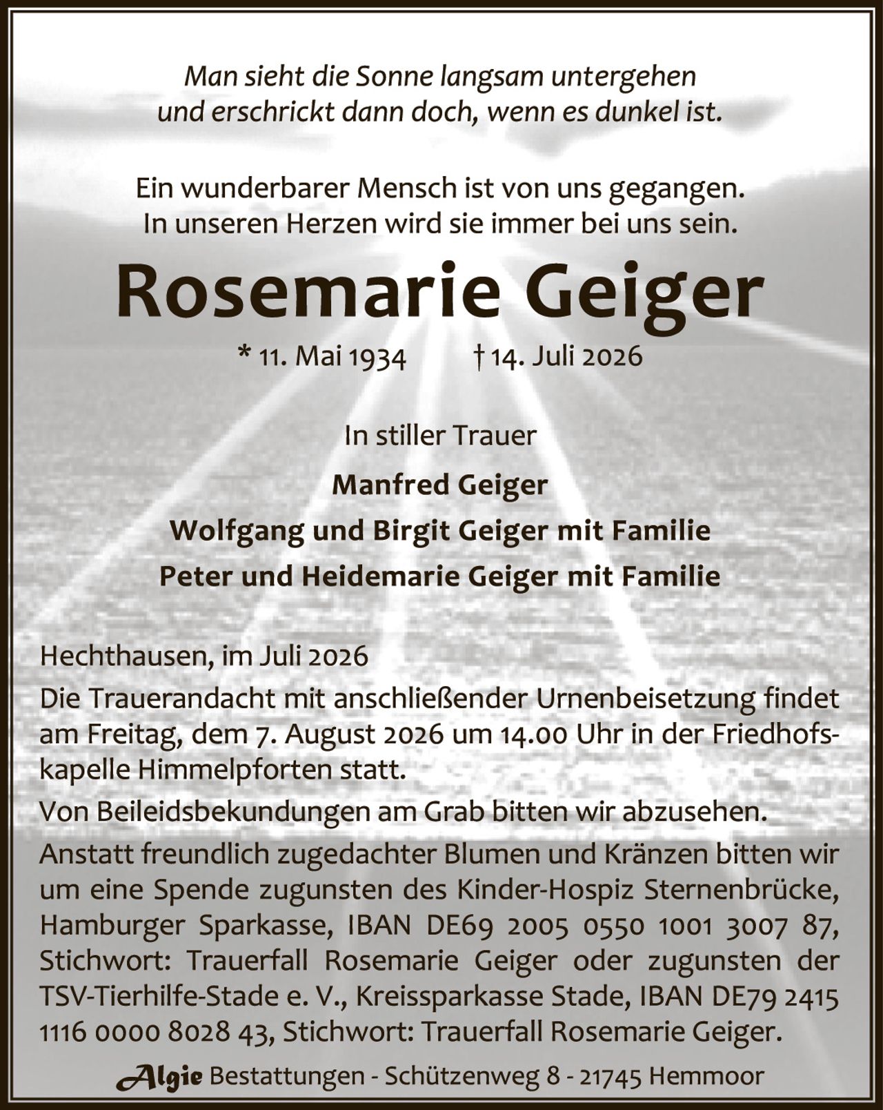 <p><i>Man sieht die Sonne langsam untergehen und erschrickt dann doch, wenn es dunkel ist.</i></p>
<p>Ein wunderbarer Mensch ist von uns gegangen. In unseren Herzen wird sie immer bei uns sein.</p>
<p><strong>Rosemarie Geiger</strong><br/>
* 11. Mai 1934     † 14. Juli 2026</p>
<p>In stiller Trauer<br/>
Manfred Geiger<br/>
Wolfgang und Birgit Geiger mit Familie<br/>
Peter und Heidemarie Geiger mit Familie</p>
<p>Hecthausen, im Juli 2026<br/>
Die Trauerandacht mit anschließender Urnenbeisetzung findet am Freitag, dem 7. August 2026 um 14.00 Uhr in der Friedhofskapelle Himmelpforten statt.<br/>
Von Beileidsbekundungen am Grab bitten wir abzusehen.<br/>
Anstatt freundlich zugedachter Blumen und Kränzen bitten wir um eine Spende zugunsten des Kinder-Hospiz Sternenbrücke, Hamburger Sparkasse, IBAN DE69 2005 0550 1001 3007 87, Stichwort: Trauerfall Rosemarie Geiger oder zugunsten der TSV-Tierhilfe-Stade e. V., Kreissparkasse Stade, IBAN DE79 2415 1116 0000 8028 43, Stichwort: Trauerfall Rosemarie Geiger.</p>
<p><i>Algie</i> Bestattungen - Schützenweg 8 - 21745 Hemmoor</p>