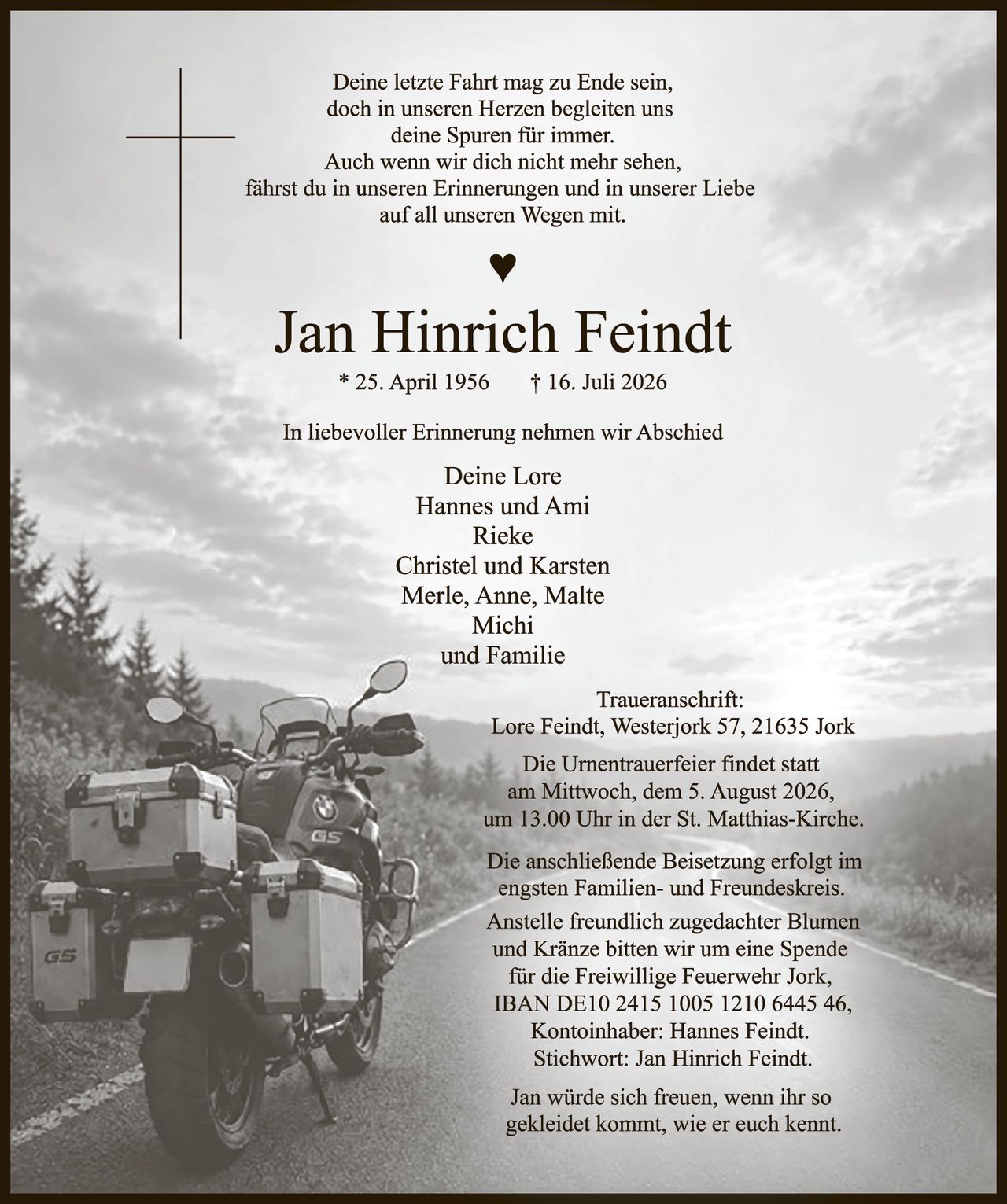 <p>Deine letzte Fahrt mag zu Ende sein,<br />doch in unseren Herzen begleiten uns<br />deine Spuren für immer.<br />Auch wenn wir dich nicht mehr sehen,<br />fährst du in unseren Erinnerungen und in unserer Liebe<br />auf all unseren Wegen mit.</p>

<p><strong>Jan Hinrich Feindt</strong><br />* 25. April 1956    † 16. Juli 2026</p>

<p>In liebevoller Erinnerung nehmen wir Abschied</p>

<p>Deine Lore<br />Hannes und Ami<br />Rieke<br />Christel und Karsten<br />Merle, Anne, Malte<br />Michi<br />und Familie</p>

<p>Traueranschrift:<br />Lore Feindt, Westerjork 57, 21635 Jork</p>

<p>Die Urnentrauerfier findet statt<br />am Mittwoch, dem 5. August 2026,<br />um 13.00 Uhr in der St. Matthias-Kirche.</p>

<p>Die anschließende Beisetzung erfolgt im<br />engsten Familien- und Freundeskreis.<br />Anstelle freundlich zugedachter Blumen<br />und Kränze bitten wir um eine Spende<br />für die Freiwillige Feuerwehr Jork,<br />IBAN DE10 2415 1005 1210 6445 46,<br />Kontoinhaber: Hannes Feindt.<br />Stichwort: Jan Hinrich Feindt.</p>

<p>Jan würde sich freuen, wenn ihr so<br />gekleidet kommt, wie er euch kennt.</p>