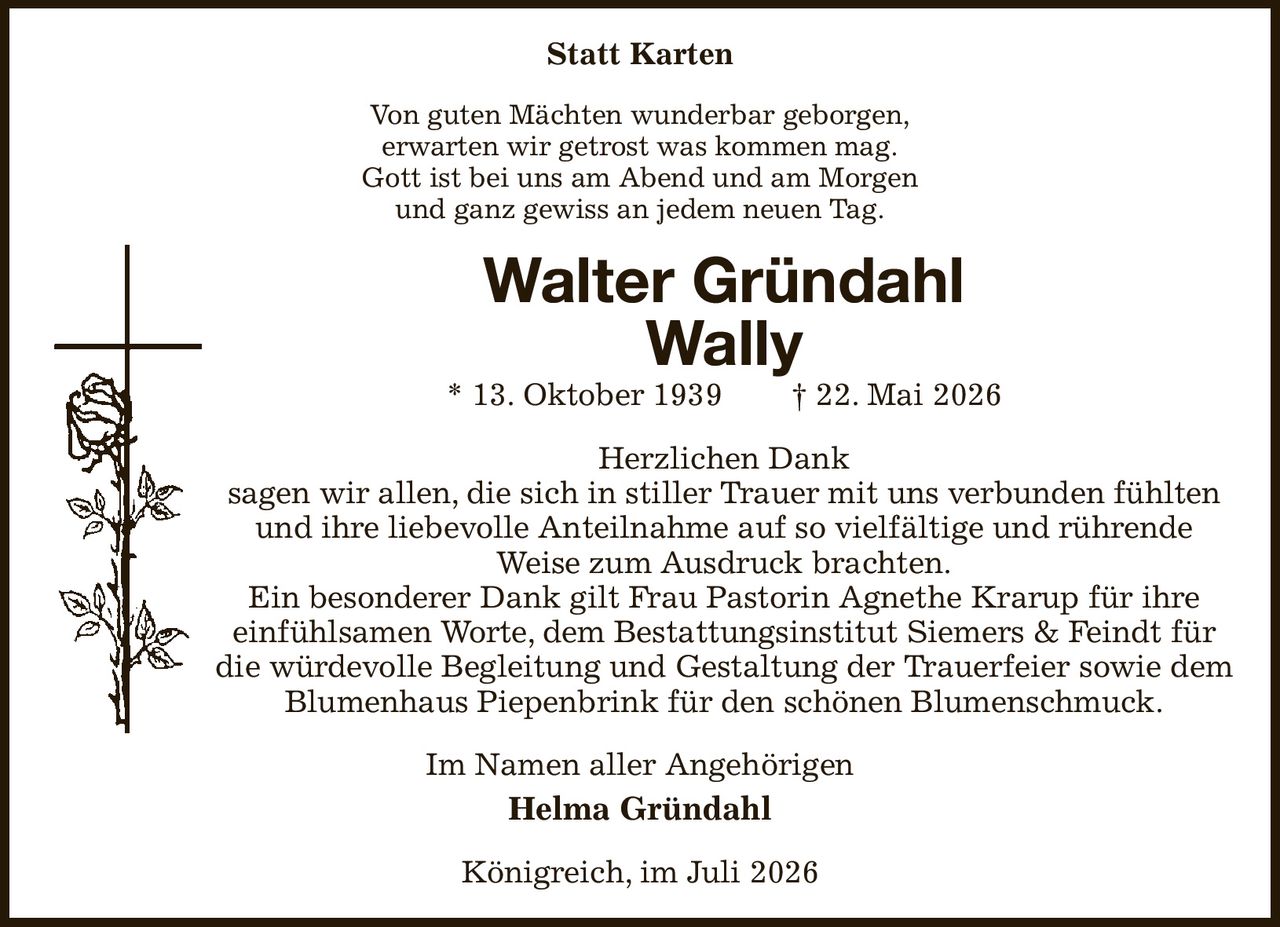 Statt Karten
Von guten Mächten wunderbar geborgen,
erwarten wir getrost was kommen mag.
Gott ist bei uns am Abend und am Morgen
und ganz gewiss an jedem neuen Tag.
Walter Gründahl
Wally
* 13. Oktober 1939  † 22. Mai 2026
Herzlichen Dank
sagen wir allen, die sich in stiller Trauer mit uns verbunden fühlten und ihre liebevolle Anteilnahme auf so vielfältige und rührende
Weise zum Ausdruck brachten.
Ein besonderer Dank gilt Frau Pastorin Agnethe Krarup für ihre
einfühlsamen Worte, dem Bestattungsinstitut Siemers & Feindt für die würdevolle Begleitung und Gestaltung der Trauerfeier sowie dem Blumenhaus Piepenbrink für den schönen Blumenschmuck.
Im Namen aller Angehörigen
Helma Gründahl
Königreich, im Juli 2026