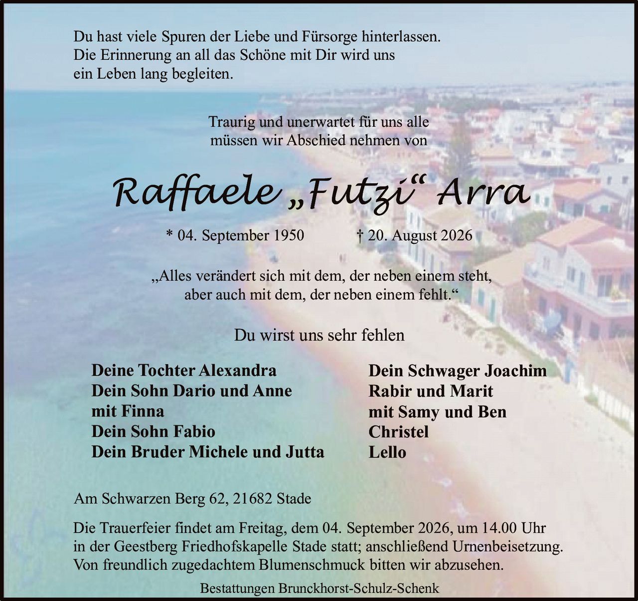<p>Du hast viele Spuren der Liebe und Fürsorge hinterlassen. Die Erinnerung an all das Schöne mit Dir wird uns ein Leben lang begleiten.</p>

<p>„Alles verändert sich mit dem, der neben einem steht, aber auch mit dem, der neben einem fehlt."</p>

<p>Traurig und unerwartet für uns alle müssen wir Abschied nehmen von</p>

<p><strong>Raffaele „Futzi" Arra</strong><br/>* 04. September 1950 † 20. August 2026</p>

<p>Du wirst uns sehr fehlen</p>

<p><strong>Deine Tochter Alexandra</strong><br/>
<strong>Dein Sohn Dario und Anne</strong><br/>
mit Finna<br/>
<strong>Dein Sohn Fabio</strong><br/>
<strong>Dein Bruder Michele und Jutta</strong><br/>
<strong>Dein Schwager Joachim</strong><br/>
Rabir und Marit<br/>
mit Samy und Ben<br/>
Christel<br/>
Lello</p>

<p>Die Trauerfeier findet am Freitag, dem 04. September 2026, um 14.00 Uhr in der Geestberg Friedhofskapelle Stade statt; anschließend Urnenbeisetzung. Von freundlich zugedachtem Blumenschmuck bitten wir abzusehen.</p>

<p>Am Schwarzen Berg 62, 21682 Stade</p>

<p>Bestattungen Brunckhorst-Schulz-Schenk</p>
