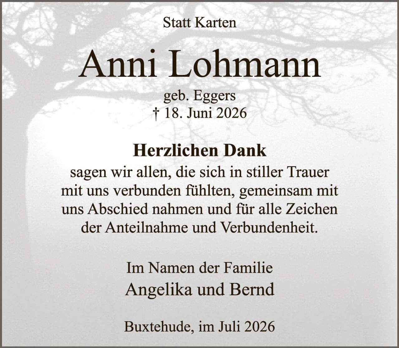 <p><strong>Statt Karten</strong></p>

<p><strong>Anni Lohmann</strong><br>geb. Eggers<br>† 18. Juni 2026</p>

<p><strong>Herzlichen Dank</strong><br>sagen wir allen, die sich in stiller Trauer mit uns verbunden fühlten, gemeinsam mit uns Abschied nahmen und für alle Zeichen der Anteilnahme und Verbundenheit.</p>

<p><strong>Im Namen der Familie</strong><br>Angelika und Bernd</p>

<p>Buxtehude, im Juli 2026</p>