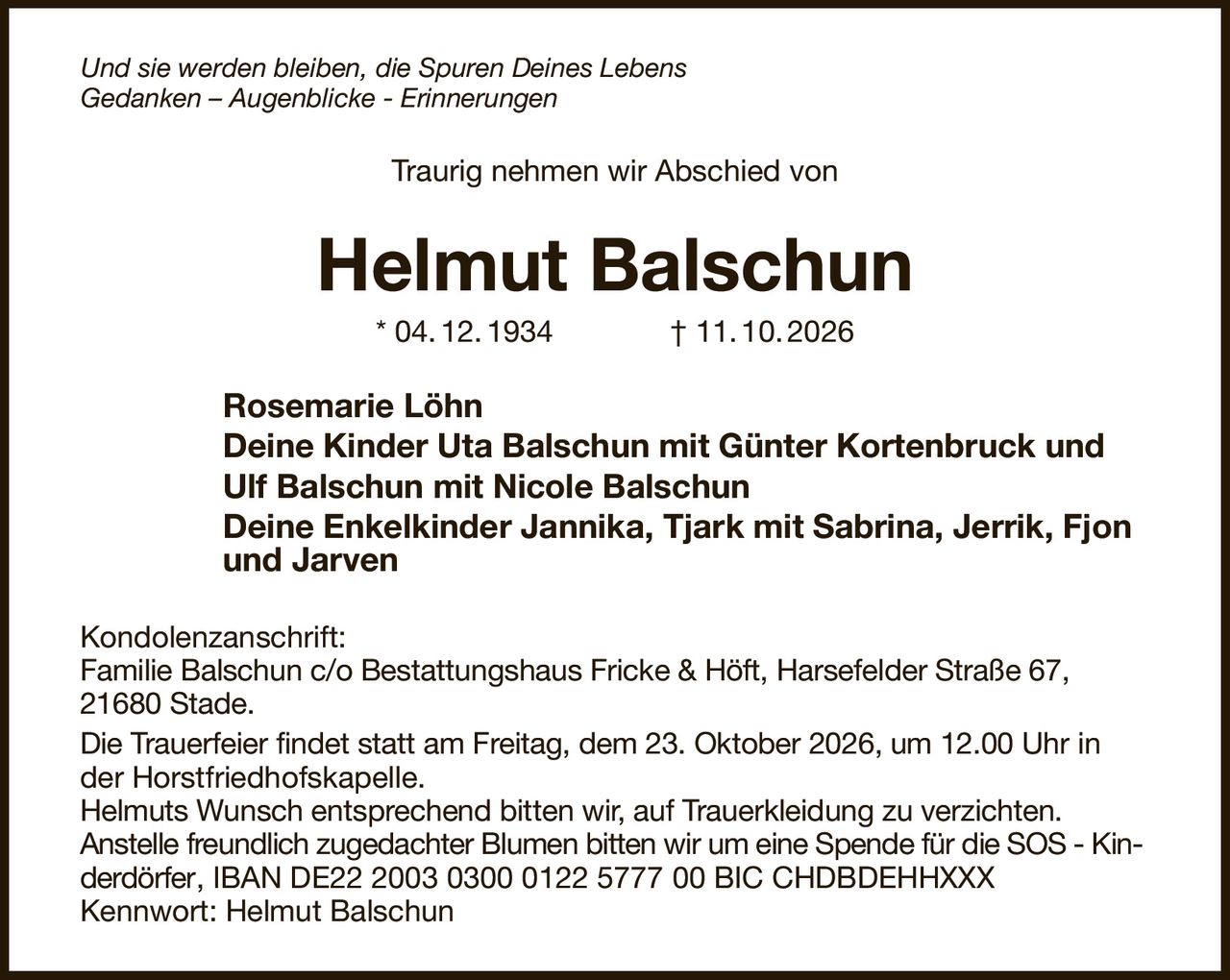 Und sie werden bleiben, die Spuren Deines Lebens                                                               
Gedanken – Augenblicke - Erinnerungen
Traurig nehmen wir Abschied von
Helmut Balschun
* 04. 12. 1934              † 11. 10. 2026
Rosemarie Löhn
Deine Kinder Uta Balschun mit Günter Kortenbruck und
Ulf Balschun mit Nicole Balschun
Deine Enkelkinder Jannika, Tjark mit Sabrina, Jerrik, Fjon  
und Jarven
Kondolenzanschrift:
Familie Balschun c/o Bestattungshaus Fricke & Höft, Harsefelder Straße 67, 21680 Stade.
Die Trauerfeier findet statt am Freitag, dem 23. Oktober 2026, um 12.00 Uhr in der Horstfriedhofskapelle.
Helmuts Wunsch entsprechend bitten wir, auf Trauerkleidung zu verzichten.
Anstelle freundlich zugedachter Blumen bitten wir um eine Spende für die SOS - Kinderdörfer, IBAN DE22 2003 0300 0122 5777 00 BIC CHDBDEHHXXX
Kennwort: Helmut Balschun