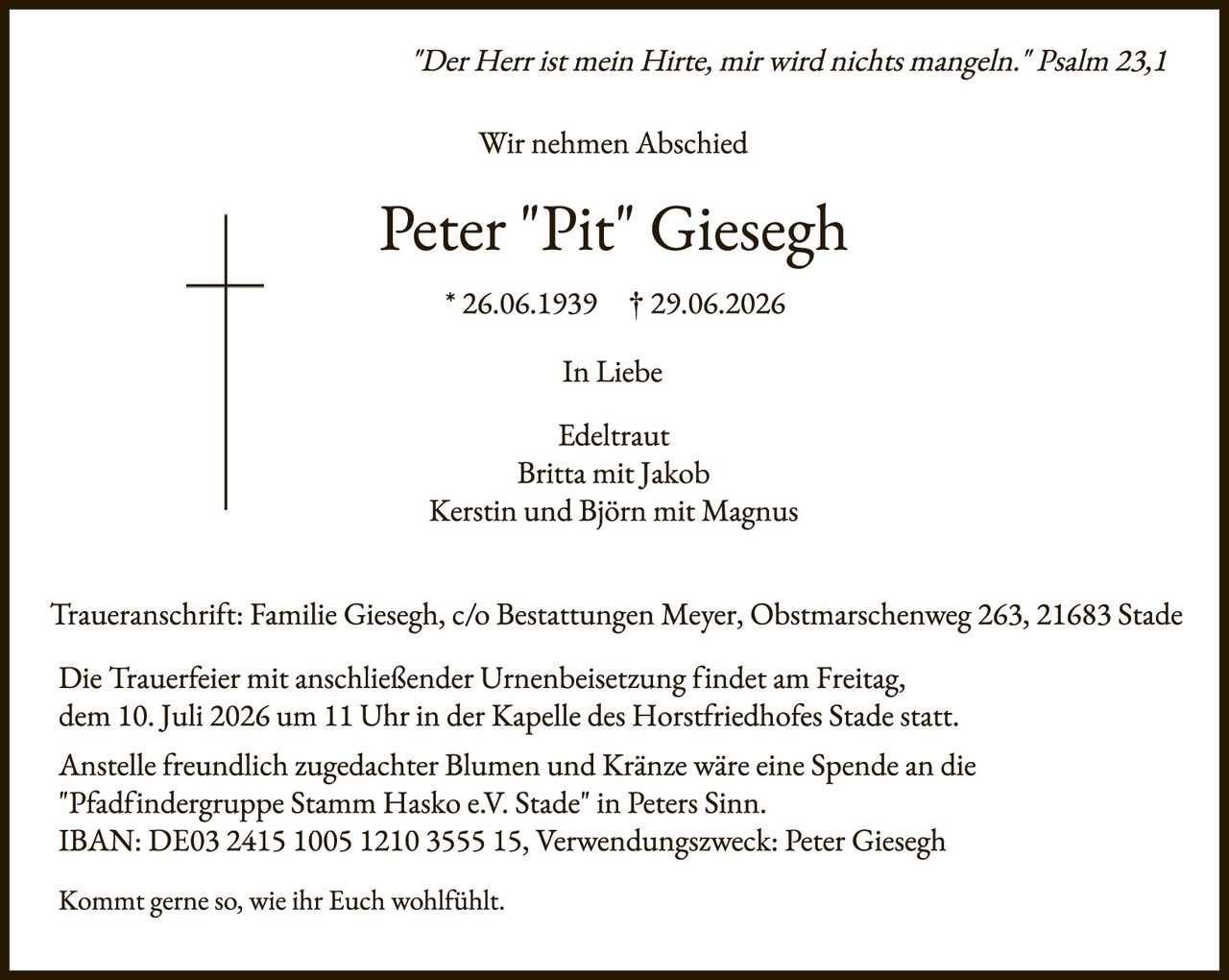 <p>"Der Herr ist mein Hirte, mir wird nichts mangeln." Psalm 23,1</p>

<p>Wir nehmen Abschied</p>

<p><strong>Peter "Pit" Giesegh</strong><br>* 26.06.1939 † 29.06.2026</p>

<p>In Liebe</p>

<p>Edeltraut<br>Britta mit Jakob<br>Kerstin und Björn mit Magnus</p>

<p>Traueranschrift: Familie Giesegh, c/o Bestattungen Meyer, Obstmarschenweg 263, 21683 Stade</p>

<p>Die Trauerfeier mit anschließender Urnenbeisetzung findet am Freitag, dem 10. Juli 2026 um 11 Uhr in der Kapelle des Horstfriedhofes Stade statt.</p>

<p>Anstelle freundlich zugedachter Blumen und Kränze wäre eine Spende an die "Pfadfindergruppe Stamm Hasko e.V. Stade" in Peters Sinn. IBAN: DE03 2415 1005 1210 3555 15, Verwendungszweck: Peter Giesegh</p>

<p>Kommt gerne so, wie ihr Euch wohlfühlt.</p>