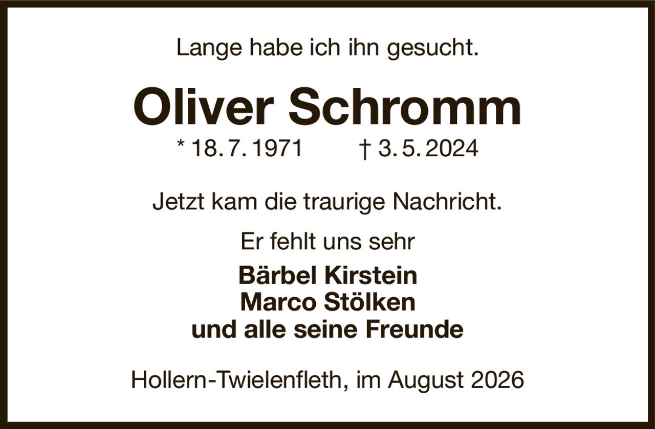 Lange habe ich ihn gesucht.
Oliver Schromm
* 18. 7. 1971  † 3. 5. 2024
Jetzt kam die traurige Nachricht.
Er fehlt uns sehr
Bärbel Kirstein
Marco Stölken
und alle seine Freunde
Hollern-Twielenfleth, im August 2026