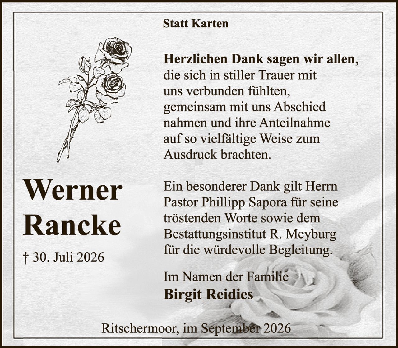 <p><strong>Statt Karten</strong></p>

<p><strong>Herzlichen Dank sagen wir allen,</strong> die sich in stiller Trauer mit uns verbunden fühlten, gemeinsam mit uns Abschied nahmen und ihre Anteilnahme auf so vielfältige Weise zum Ausdruck brachten.</p>

<p>Ein besonderer Dank gilt Herrn Pastor Phillipp Saporà für seine tröstenden Worte sowie dem Bestattungsinstitut R. Meyburg für die würdevolle Begleitung.</p>

<p>Im Namen der Familie<br><strong>Birgit Reidies</strong></p>

<p>Ritschermoor, im September 2026</p>