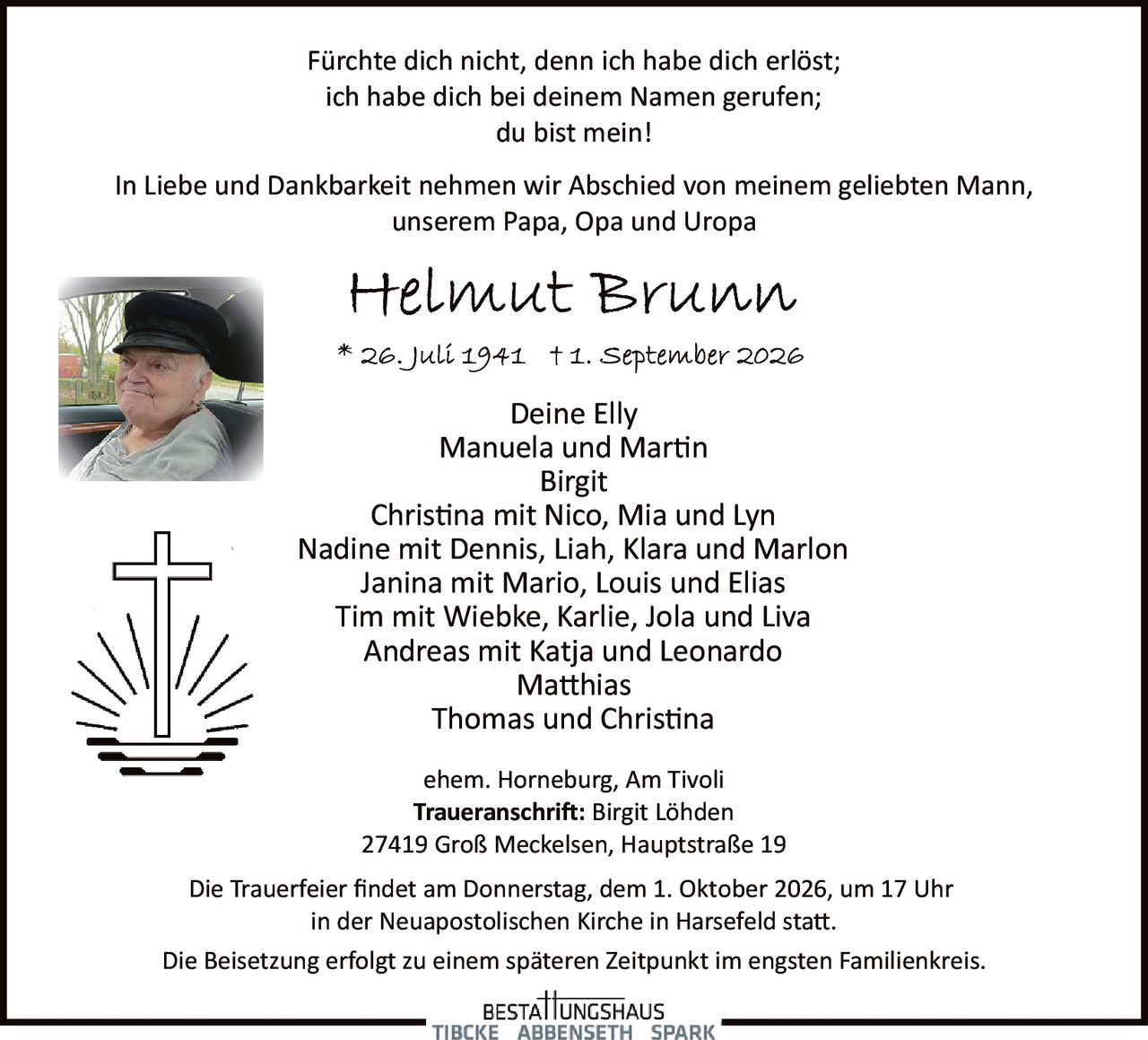 <p>Fürchte dich nicht, denn ich habe dich erlöst;<br/>ich habe dich bei deinem Namen gerufen;<br/>du bist mein!</p>

<p>In Liebe und Dankbarkeit nehmen wir Abschied von meinem geliebten Mann, unserem Papa, Opa und Uropa</p>

<p><strong>Helmut Brunn</strong></p>

<p>* 26. Juli 1941  † 1. September 2026</p>

<p>Deine Elly<br/>
Manuela und Martin<br/>
Birgit<br/>
Christina mit Nico, Mia und Lyn<br/>
Nadine mit Dennis, Liah, Klara und Marlon<br/>
Janina mit Mario, Louis und Elias<br/>
Tim mit Wiebke, Karlie, Jola und Liva<br/>
Andreas mit Katja und Leonardo<br/>
Matthias<br/>
Thomas und Christina</p>

<p>ehem. Horneburg, Am Tivoli</p>

<p><strong>Traueranschrift:</strong> Birgit Löhden<br/>
27419 Groß Meckelsen, Hauptstraße 19</p>

<p>Die Trauerfeier findet am Donnerstag, dem 1. Oktober 2026, um 17 Uhr in der Neuapostolischen Kirche in Harsefeld statt.</p>

<p>Die Beisetzung erfolgt zu einem späteren Zeitpunkt im engsten Familienkreis.</p>