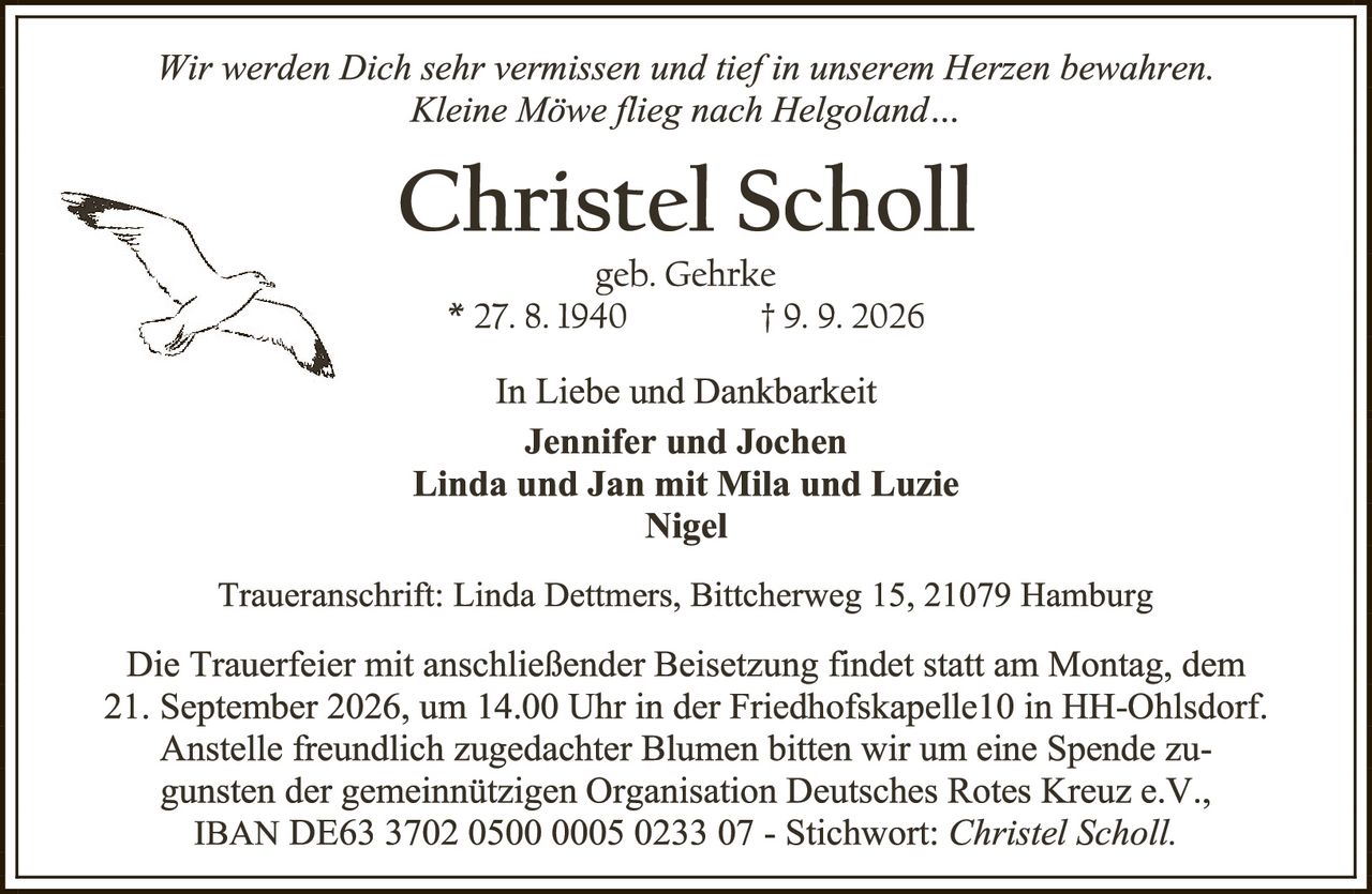 <p><i>Wir werden Dich sehr vermissen und tief in unserem Herzen bewahren. Kleine Möwe flieg nach Helgoland...</i></p>

<p><strong>Christel Scholl</strong></p>

<p>geb. Gehrke<br>
* 27. 8. 1940 † 9. 9. 2026</p>

<p>In Liebe und Dankbarkeit<br>
<strong>Jennifer und Jochen<br>
Linda und Jan mit Mila und Luzie<br>
Nigel</strong></p>

<p>Traueranschrift: Linda Dettmers, Bittcherweg 15, 21079 Hamburg</p>

<p>Die Trauerfeier mit anschließender Beisetzung findet statt am Montag, dem 21. September 2026, um 14.00 Uhr in der Friedhofskapelle10 in HH-Ohlsdorf. Anstelle freundlich zugedachter Blumen bitten wir um eine Spende zugunsten der gemeinnützigen Organisation Deutsches Rotes Kreuz e.V., IBAN DE63 3702 0500 0005 0233 07 - Stichwort: <i>Christel Scholl</i>.</p>