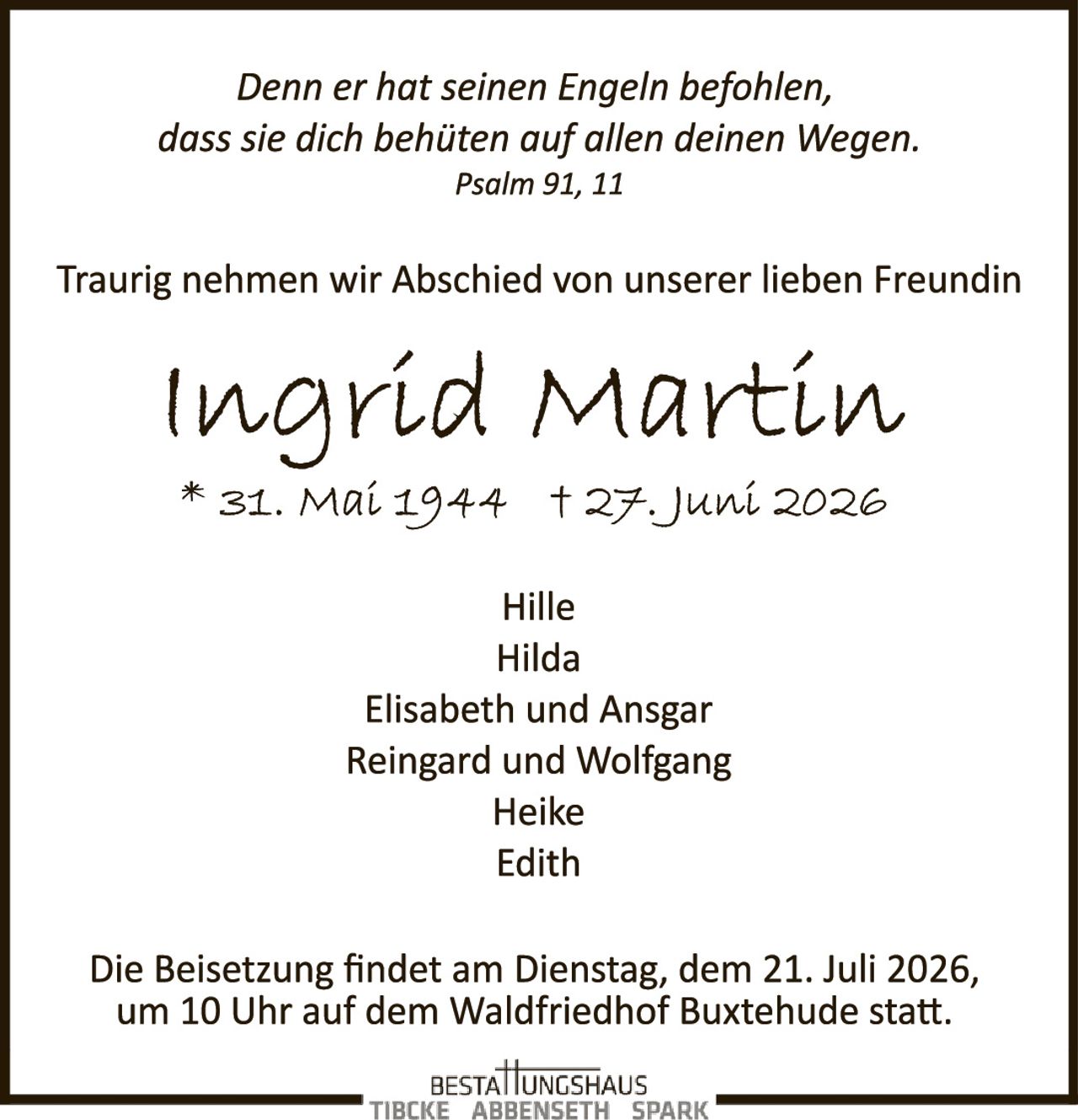 <p><i>Denn er hat seinen Engeln befohlen, dass sie dich behüten auf allen deinen Wegen.<br>Psalm 91, 11</i></p>

<p>Traurig nehmen wir Abschied von unserer lieben Freundin</p>

<p><strong>Ingrid Martin</strong></p>

<p>* 31. Mai 1944 † 27. Juni 2026</p>

<p>Hille<br>Hilda<br>Elisabeth und Ansgar<br>Reingard und Wolfgang<br>Heike<br>Edith</p>

<p>Die Beisetzung findet am Dienstag, dem 21. Juli 2026, um 10 Uhr auf dem Waldfriedhof Buxtehude statt.</p>