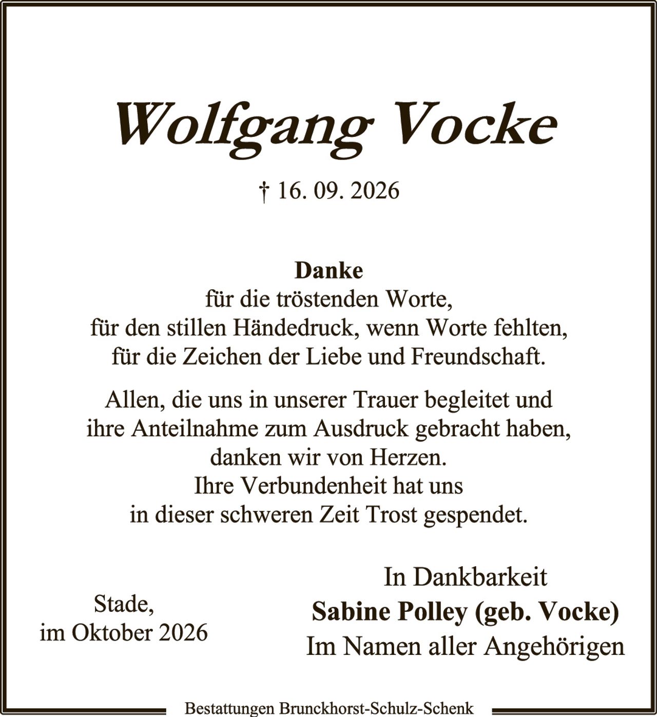 <p><strong>Wolfgang Vocke</strong></p>
<p>† 16. 09. 2026</p>
<p><strong>Danke</strong><br/>
für die tröstenden Worte,<br/>
für den stillen Händedruck, wenn Worte fehlten,<br/>
für die Zeichen der Liebe und Freundschaft.</p>
<p>Allen, die uns in unserer Trauer begleidet und ihre Anteilnahme zum Ausdruck gebracht haben, danken wir von Herzen.<br/>
Ihre Verbundenheit hat uns<br/>
in dieser schweren Zeit Trost gespendet.</p>
<p style="text-align: right;"><strong>In Dankbarkeit</strong><br/>
<strong>Sabine Polley (geb. Vocke)</strong><br/>
Im Namen aller Angehörigen</p>
<p style="text-align: left;">Stade,<br/>
im Oktober 2026</p>
<p style="text-align: center;">Bestattungen Brunckhorst-Schulz-Schenk</p>