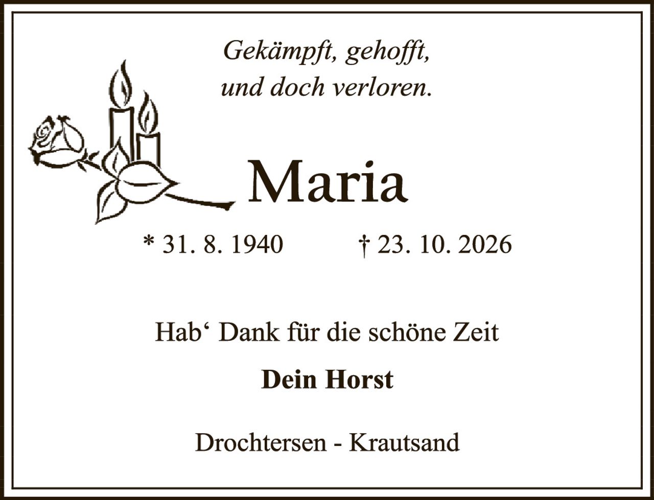 <p><i>Gekämpft, gehofft, und doch verloren.</i></p>

<p><strong>Maria</strong></p>

<p>* 31. 8. 1940     † 23. 10. 2026</p>

<p>Hab' Dank für die schöne Zeit</p>

<p><strong>Dein Horst</strong></p>

<p>Drochtersen - Krautsand</p>