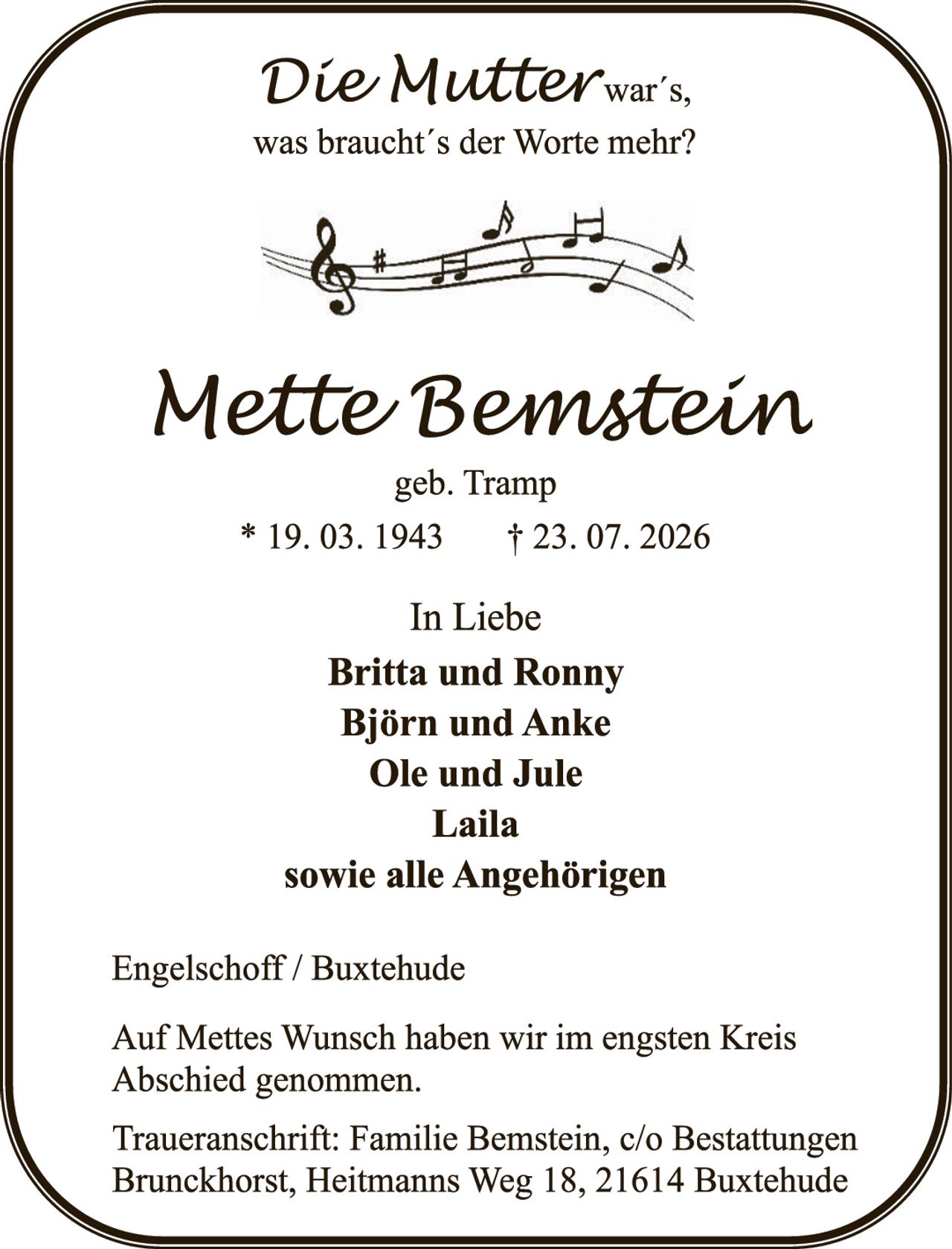<p><i>Die Mutter war's, was braucht's der Worte mehr?</i></p><p><strong>Mette Bemstein</strong><br>geb. Tramp<br>* 19. 03. 1943     † 23. 07. 2026</p><p>In Liebe<br><strong>Britta und Ronny<br>Björn und Anke<br>Ole und Jule<br>Laila<br>sowie alle Angehörigen</strong></p><p>Engelschoff / Buxtehude</p><p>Auf Mettes Wunsch haben wir im engsten Kreis Abschied genommen.</p><p>Traueranschrift: Familie Bemstein, c/o Bestattungen Brunckhorst, Heitmanns Weg 18, 21614 Buxtehude</p>