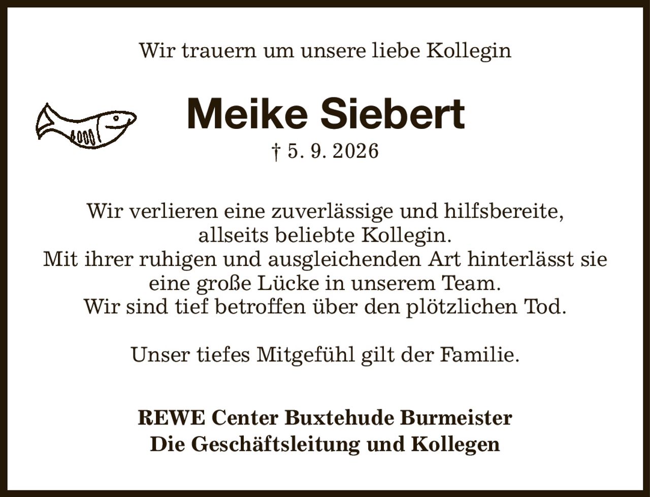 Wir trauern um unsere liebe Kollegin
Meike Siebert
† 5. 9. 2026
Wir verlieren eine zuverlässige und hilfsbereite,
allseits beliebte Kollegin.
Mit ihrer ruhigen und ausgleichenden Art hinterlässt sie
eine große Lücke in unserem Team.
Wir sind tief betroffen über den plötzlichen Tod.

Unser tiefes Mitgefühl gilt der Familie.
REWE Center Buxtehude Burmeister
Die Geschäftsleitung und Kollegen