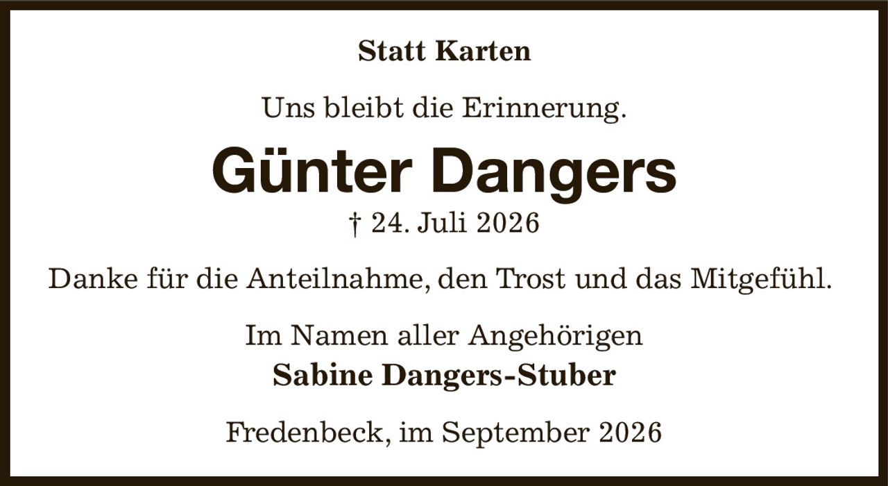 Statt Karten
Uns bleibt die Erinnerung.
Günter Dangers
† 24. Juli 2026
Danke für die Anteilnahme, den Trost und das Mitgefühl.
Im Namen aller Angehörigen
Sabine Dangers-Stuber
Fredenbeck, im September 2026