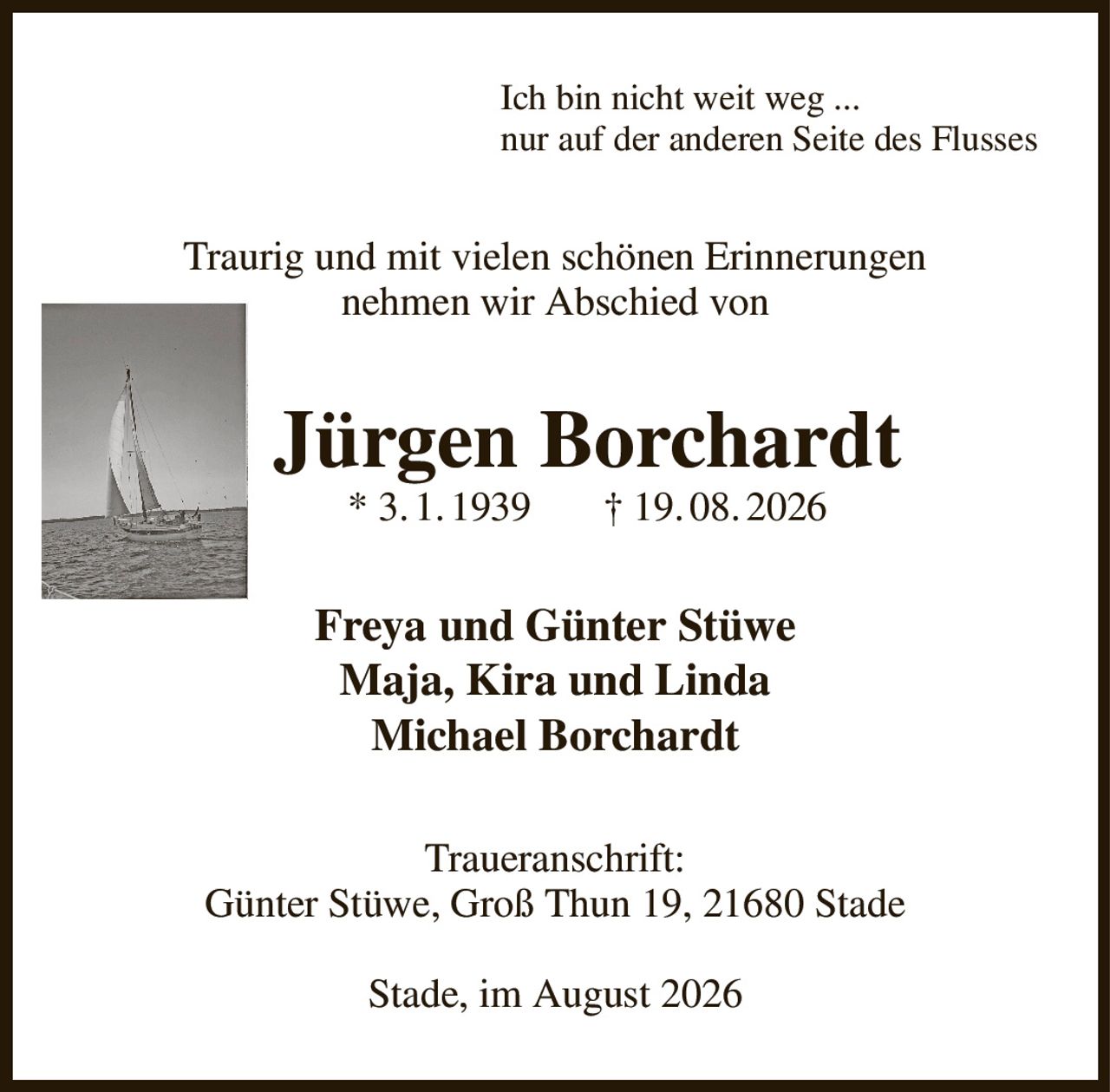 Ich bin nicht weit weg ...
nur auf der anderen Seite des Flusses
Traurig und mit vielen schönen Erinnerungen
nehmen wir Abschied von
Jürgen Borchardt
* 3. 1. 1939       † 19. 08. 2026
Freya und Günter Stüwe
Maja, Kira und Linda
Michael Borchardt
Traueranschrift:
Günter Stüwe, Groß Thun 19, 21680 Stade

Stade, im August 2026