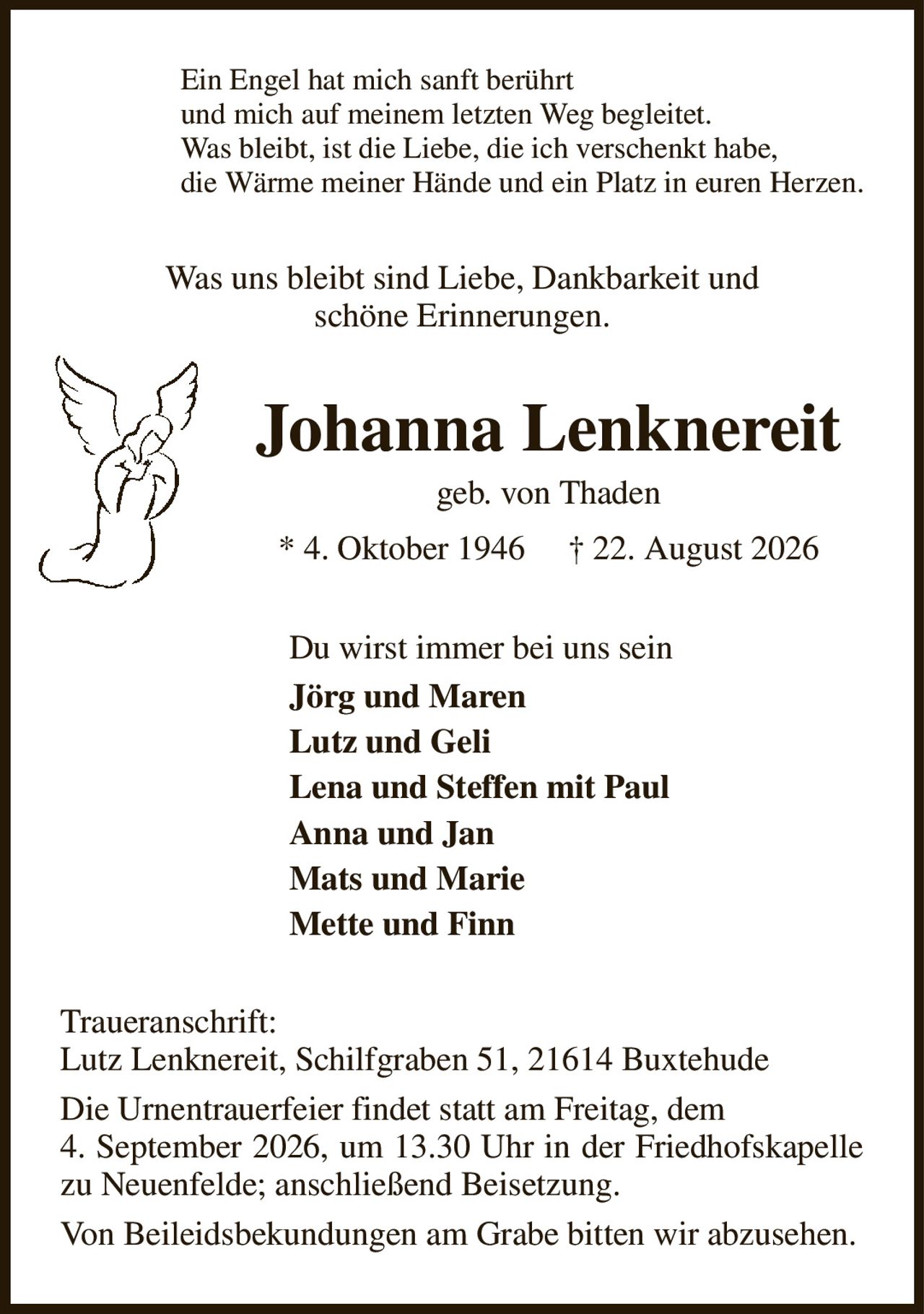 Ein Engel hat mich sanft berührt
und mich auf meinem letzten Weg begleitet.
Was bleibt, ist die Liebe, die ich verschenkt habe,
die Wärme meiner Hände und ein Platz in euren Herzen.
Was uns bleibt sind Liebe, Dankbarkeit und
schöne Erinnerungen.
Johanna Lenknereit
geb. von Thaden
* 4. Oktober 1946     † 22. August 2026
Du wirst immer bei uns sein
Jörg und Maren
Lutz und Geli
Lena und Steffen mit Paul                       
Anna und Jan
Mats und Marie
Mette und Finn
Traueranschrift:
Lutz Lenknereit, Schilfgraben 51, 21614 Buxtehude
Die Urnentrauerfeier findet statt am Freitag, dem
4. September 2026, um 13.30 Uhr in der Friedhofskapelle zu Neuenfelde; anschließend Beisetzung.
Von Beileidsbekundungen am Grabe bitten wir abzusehen.