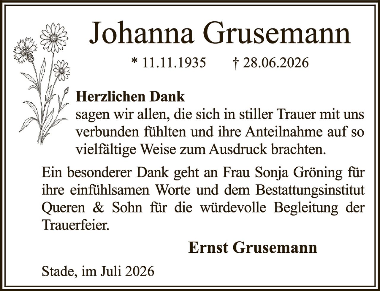 <p><strong>Johanna Grusemann</strong><br/>* 11.11.1935 † 28.06.2026</p><p><strong>Herzlichen Dank</strong></p><p>sagen wir allen, die sich in stiller Trauer mit uns verbunden fühlten und ihre Anteilnahme auf so vielfältige Weise zum Ausdruck brachten.</p><p>Ein besonderer Dank geht an Frau Sonja Gröning für ihre einfühlsamen Worte und dem Bestattungsinstitut Queren & Sohn für die würdevolle Begleitung der Trauerfeier.</p><p><strong>Ernst Grusemann</strong></p><p>Stade, im Juli 2026</p>