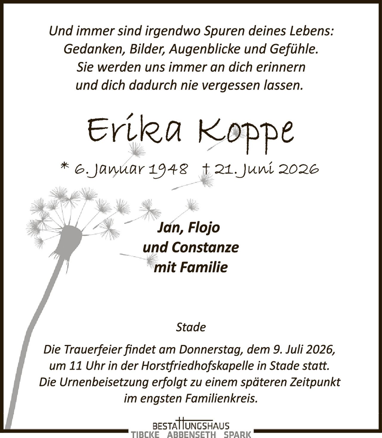 <p>Und immer sind irgendwo Spuren deines Lebens: Gedanken, Bilder, Augenblicke und Gefühle. Sie werden uns immer an dich erinnern und dich dadurch nie vergessen lassen.</p>

<p><strong>Erílka Koppe</strong></p>

<p>* e. Januar 1948 † 21. Juni 2026</p>

<p><i>Jan, Flojo und Constanze mit Familie</i></p>

<p><strong>Stade</strong></p>

<p>Die Trauerfeier findet am Donnerstag, dem 9. Juli 2026, um 11 Uhr in der Horstfriedhofskapelie in Stade statt. Die Urnenbeisetzung erfolgt zu einem späteren Zeitpunkt im engsten Familienkreis.</p>