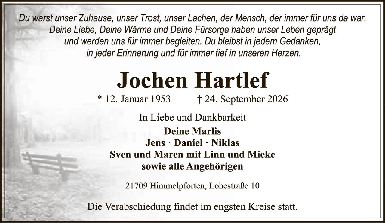 <p><i>Du warst unser Zuhause, unser Trost, unser Lachen, der Mensch, der immer für uns da war.<br>Deine Liebe, Deine Wärme und Deine Fürsorge haben unser Leben geprägt<br>und werden uns für immer begleiten. Du bleibst in jedem Gedanken,<br>in jeder Erinnerung und für immer tief in unseren Herzen.</i></p><p><strong>Jochen Hartlef</strong><br>* 12. Januar 1953     † 24. September 2026</p><p>In Liebe und Dankbarkeit<br><strong>Deine Marlis</strong><br><strong>Jens · Daniel · Niklas</strong><br><strong>Sven und Maren mit Linn und Mieke</strong><br><strong>sowie alle Angehörigen</strong></p><p>21709 Himmelpforten, Lohestraße 10</p><p>Die Verabschiedung findet im engsten Kreise statt.</p>