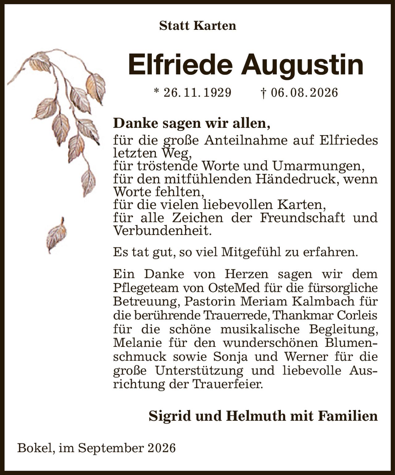 Statt Karten
Elfriede Augustin
* 26. 11. 1929  † 06. 08. 2026
Danke sagen wir allen,
für die große Anteilnahme auf Elfriedes letzten Weg,
für tröstende Worte und Umarmungen,
für den mitfühlenden Händedruck, wenn Worte fehlten,
für die vielen liebevollen Karten,
für alle Zeichen der Freundschaft und
Verbundenheit.
Es tat gut, so viel Mitgefühl zu erfahren.
Ein Danke von Herzen sagen wir dem
Pflegeteam von OsteMed für die fürsorgliche
Betreuung, Pastorin Meriam Kalmbach für die berührende Trauerrede, Thankmar Corleis
für die schöne musikalische Begleitung, Melanie für den wunderschönen Blumenschmuck sowie Sonja und Werner für die große Unterstützung und liebevolle Ausrichtung der Trauerfeier.
Sigrid und Helmuth mit Familien
Bokel, im September 2026