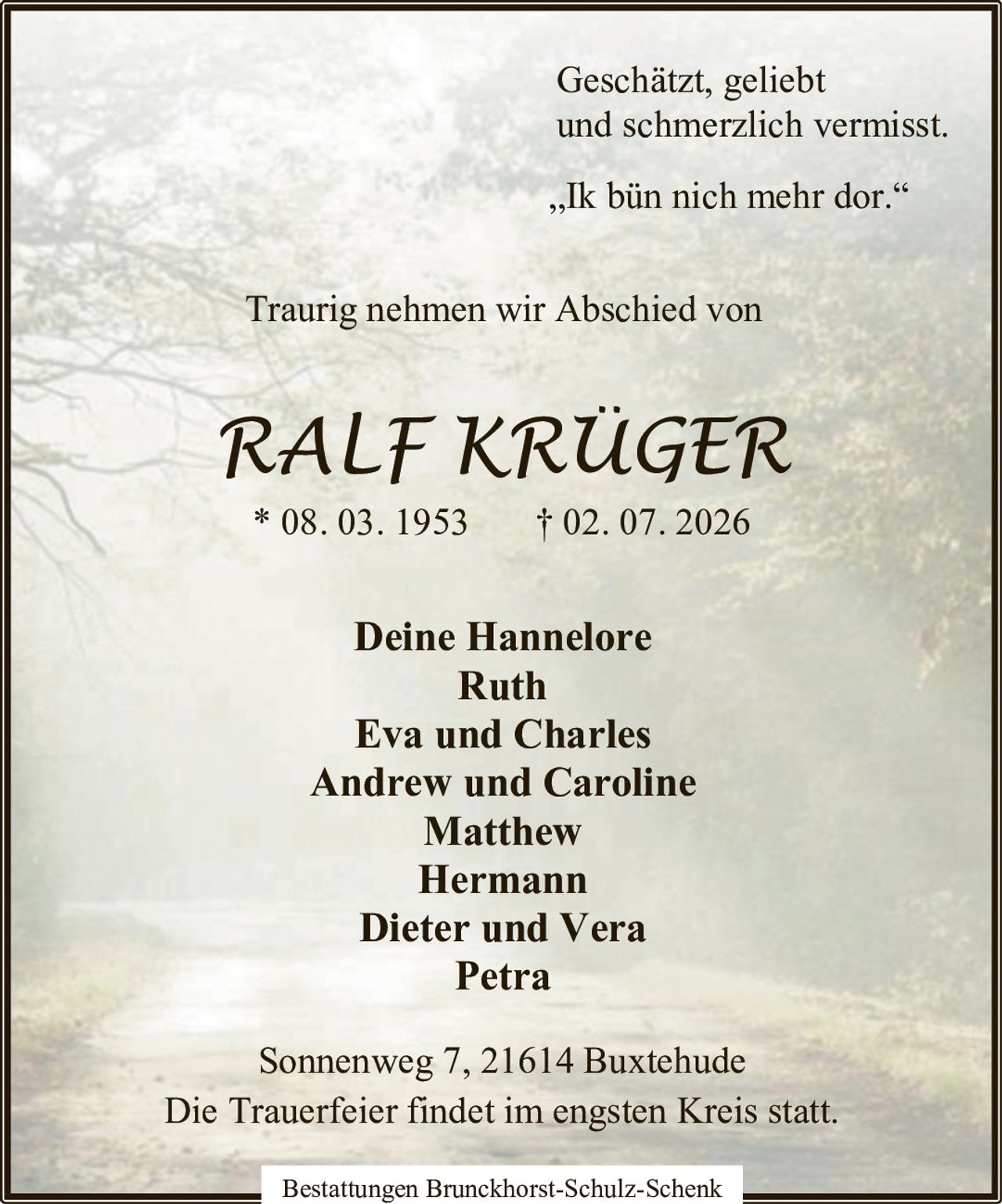 <p>Geschätzt, geliebt und schmerzlich vermisst.</p>

<p>„Ik bün nich mehr dor."</p>

<p>Traurig nehmen wir Abschied von</p>

<p><strong>RALF KRÜGER</strong><br/>
* 08. 03. 1953 † 02. 07. 2026</p>

<p>Deine Hannelore<br/>
Ruth<br/>
Eva und Charles<br/>
Andrew und Caroline<br/>
Matthew<br/>
Hermann<br/>
Dieter und Vera<br/>
Petra</p>

<p>Die Trauerfeier findet im engsten Kreis statt.</p>

<p>Bestattungen Brunckhorst-Schulz-Schenk<br/>
Sonnenweg 7, 21614 Buxtehude</p>