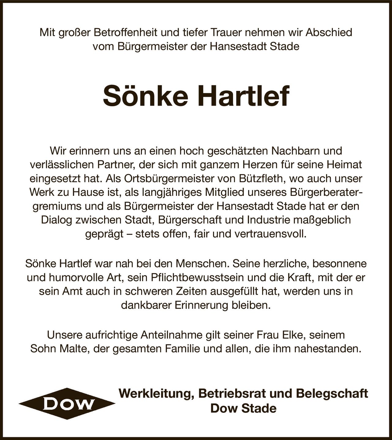 Mit großer Betroffenheit und tiefer Trauer nehmen wir Abschied
vom Bürgermeister der Hansestadt Stade
Sönke Hartlef
Wir erinnern uns an einen hoch geschätzten Nachbarn und
verlässlichen Partner, der sich mit ganzem Herzen für seine Heimat
eingesetzt hat. Als Ortsbürgermeister von Bützfleth, wo auch unser Werk zu Hause ist, als langjähriges Mitglied unseres Bürgerberatergremiums und als Bürgermeister der Hansestadt Stade hat er den
Dialog zwischen Stadt, Bürgerschaft und Industrie maßgeblich
geprägt – stets offen, fair und vertrauensvoll.
Sönke Hartlef war nah bei den Menschen. Seine herzliche, besonnene
und humorvolle Art, sein Pflichtbewusstsein und die Kraft, mit der er sein Amt auch in schweren Zeiten ausgefüllt hat, werden uns in
dankbarer Erinnerung bleiben.
Unsere aufrichtige Anteilnahme gilt seiner Frau Elke, seinem
Sohn Malte, der gesamten Familie und allen, die ihm nahestanden.
Werkleitung, Betriebsrat und Belegschaft
Dow Stade