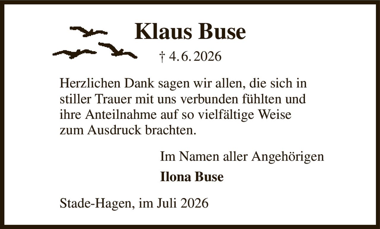 Klaus Buse
† 4. 6. 2026
Herzlichen Dank sagen wir allen, die sich in
stiller Trauer mit uns verbunden fühlten und
ihre Anteilnahme auf so vielfältige Weise
zum Ausdruck brachten.
Im Namen aller Angehörigen         
Ilona Buse
Stade-Hagen, im Juli 2026