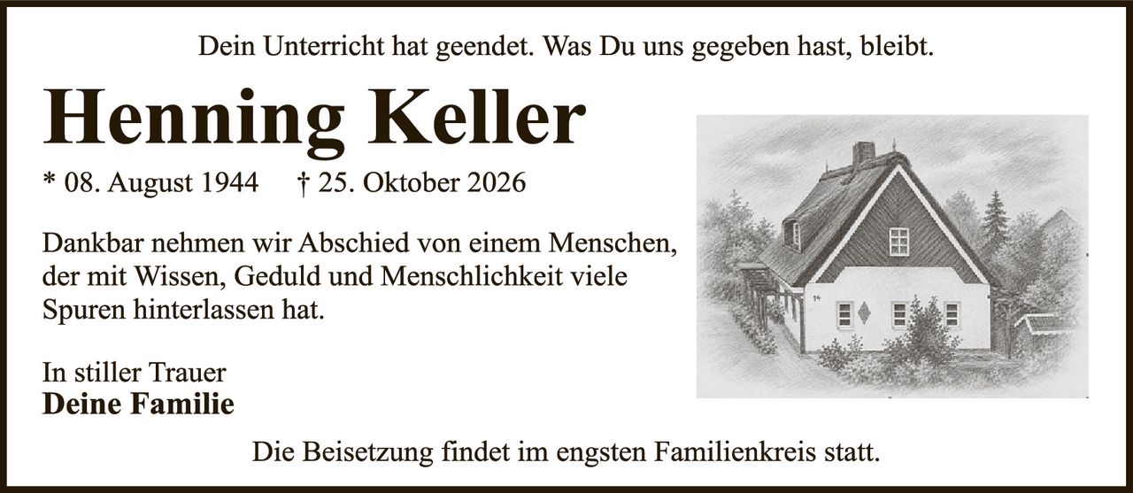 <p><i>Dein Unterricht hat geendet. Was Du uns gegeben hast, bleibt.</i></p><p><strong>Henning Keller</strong><br>* 08. August 1944   † 25. Oktober 2026</p><p>Dankbar nehmen wir Abschied von einem Menschen, der mit Wissen, Geduld und Menschlichkeit viele Spuren hinterlassen hat.</p><p>In stiller Trauer<br><strong>Deine Familie</strong></p><p>Die Beisetzung findet im engsten Familienkreis statt.</p>